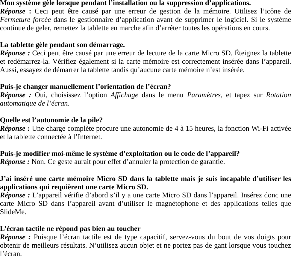  Mon système gèle lorsque pendant l’installation ou la suppression d’applications. Réponse  : Ceci peut être causé par une erreur de gestion de la mémoire. Utilisez l’icône de Fermeture forcée dans le gestionnaire d’application avant de supprimer le logiciel. Si le système continue de geler, remettez la tablette en marche afin d’arrêter toutes les opérations en cours.  La tablette gèle pendant son démarrage. Réponse : Ceci peut être causé par une erreur de lecture de la carte Micro SD. Éteignez la tablette et redémarrez-la. Vérifiez également si la carte mémoire est correctement insérée dans l’appareil. Aussi, essayez de démarrer la tablette tandis qu’aucune carte mémoire n’est insérée.  Puis-je changer manuellement l’orientation de l’écran? Réponse : Oui, choisissez l’option Affichage dans le menu Paramètres, et tapez sur Rotation automatique de l’écran.  Quelle est l’autonomie de la pile? Réponse : Une charge complète procure une autonomie de 4 à 15 heures, la fonction Wi-Fi activée et la tablette connectée à l’Internet.  Puis-je modifier moi-même le système d’exploitation ou le code de l’appareil? Réponse : Non. Ce geste aurait pour effet d’annuler la protection de garantie.  J’ai inséré une carte mémoire Micro SD dans la tablette mais je suis incapable d’utiliser les applications qui requièrent une carte Micro SD. Réponse : L’appareil vérifie d’abord s’il y a une carte Micro SD dans l’appareil. Insérez donc une carte Micro SD dans l’appareil avant d’utiliser le magnétophone et des applications telles que SlideMe.  L’écran tactile ne répond pas bien au toucher Réponse : Puisque l’écran tactile est de type capacitif, servez-vous du bout de vos doigts pour obtenir de meilleurs résultats. N’utilisez aucun objet et ne portez pas de gant lorsque vous touchez l’écran.             