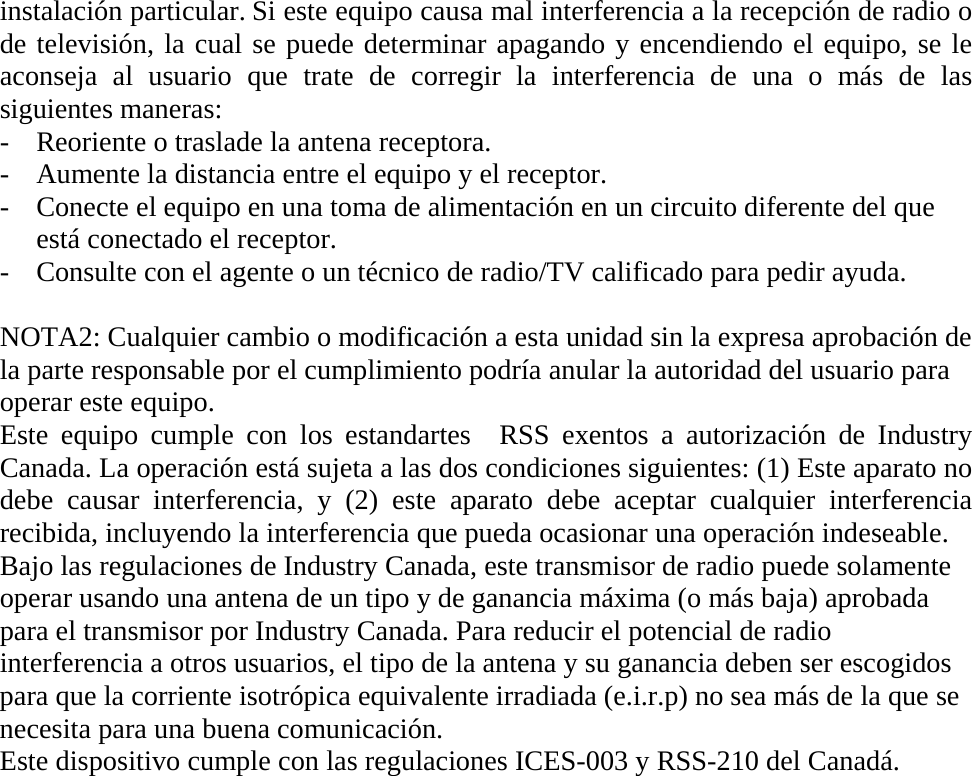 instalación particular. Si este equipo causa mal interferencia a la recepción de radio o de televisión, la cual se puede determinar apagando y encendiendo el equipo, se le aconseja al usuario que trate de corregir la interferencia de una o más de las siguientes maneras: - Reoriente o traslade la antena receptora. - Aumente la distancia entre el equipo y el receptor. - Conecte el equipo en una toma de alimentación en un circuito diferente del que está conectado el receptor. - Consulte con el agente o un técnico de radio/TV calificado para pedir ayuda.  NOTA2: Cualquier cambio o modificación a esta unidad sin la expresa aprobación de la parte responsable por el cumplimiento podría anular la autoridad del usuario para operar este equipo. Este equipo cumple con los estandartes  RSS exentos a autorización de Industry Canada. La operación está sujeta a las dos condiciones siguientes: (1) Este aparato no debe causar interferencia, y (2) este aparato debe aceptar cualquier interferencia recibida, incluyendo la interferencia que pueda ocasionar una operación indeseable. Bajo las regulaciones de Industry Canada, este transmisor de radio puede solamente operar usando una antena de un tipo y de ganancia máxima (o más baja) aprobada para el transmisor por Industry Canada. Para reducir el potencial de radio interferencia a otros usuarios, el tipo de la antena y su ganancia deben ser escogidos para que la corriente isotrópica equivalente irradiada (e.i.r.p) no sea más de la que se necesita para una buena comunicación.   Este dispositivo cumple con las regulaciones ICES-003 y RSS-210 del Canadá.                  