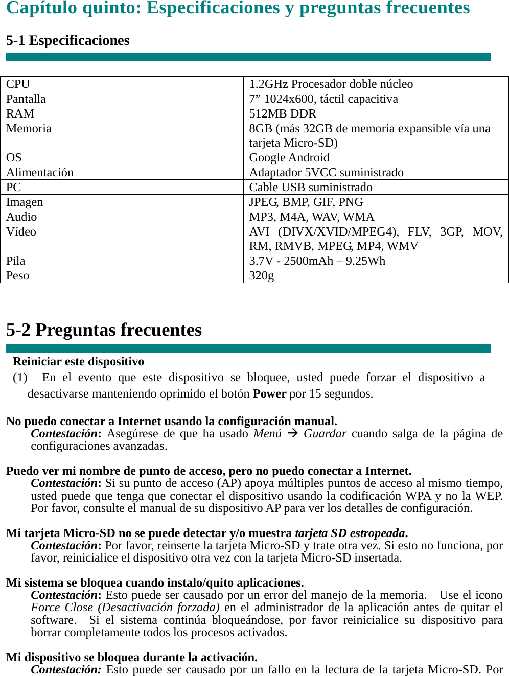 Capítulo quinto: Especificaciones y preguntas frecuentes  5-1 Especificaciones   CPU  1.2GHz Procesador doble núcleo Pantalla    7” 1024x600, táctil capacitiva RAM 512MB DDR Memoria    8GB (más 32GB de memoria expansible vía una tarjeta Micro-SD) OS Google Android Alimentación Adaptador 5VCC suministrado PC Cable USB suministrado Imagen  JPEG, BMP, GIF, PNG Audio MP3, M4A, WAV, WMA Vídeo  AVI (DIVX/XVID/MPEG4), FLV, 3GP, MOV, RM, RMVB, MPEG, MP4, WMV Pila  3.7V - 2500mAh – 9.25Wh Peso 320g   5-2 Preguntas frecuentes  Reiniciar este dispositivo (1)  En el evento que este dispositivo se bloquee, usted puede forzar el dispositivo a desactivarse manteniendo oprimido el botón Power por 15 segundos.  No puedo conectar a Internet usando la configuración manual. Contestación: Asegúrese de que ha usado Menú Æ Guardar cuando salga de la página de configuraciones avanzadas.  Puedo ver mi nombre de punto de acceso, pero no puedo conectar a Internet. Contestación: Si su punto de acceso (AP) apoya múltiples puntos de acceso al mismo tiempo, usted puede que tenga que conectar el dispositivo usando la codificación WPA y no la WEP.   Por favor, consulte el manual de su dispositivo AP para ver los detalles de configuración.  Mi tarjeta Micro-SD no se puede detectar y/o muestra tarjeta SD estropeada. Contestación: Por favor, reinserte la tarjeta Micro-SD y trate otra vez. Si esto no funciona, por favor, reinicialice el dispositivo otra vez con la tarjeta Micro-SD insertada.  Mi sistema se bloquea cuando instalo/quito aplicaciones. Contestación: Esto puede ser causado por un error del manejo de la memoria.    Use el icono Force Close (Desactivación forzada) en el administrador de la aplicación antes de quitar el software.  Si el sistema continúa bloqueándose, por favor reinicialice su dispositivo para borrar completamente todos los procesos activados.  Mi dispositivo se bloquea durante la activación. Contestación: Esto puede ser causado por un fallo en la lectura de la tarjeta Micro-SD. Por 