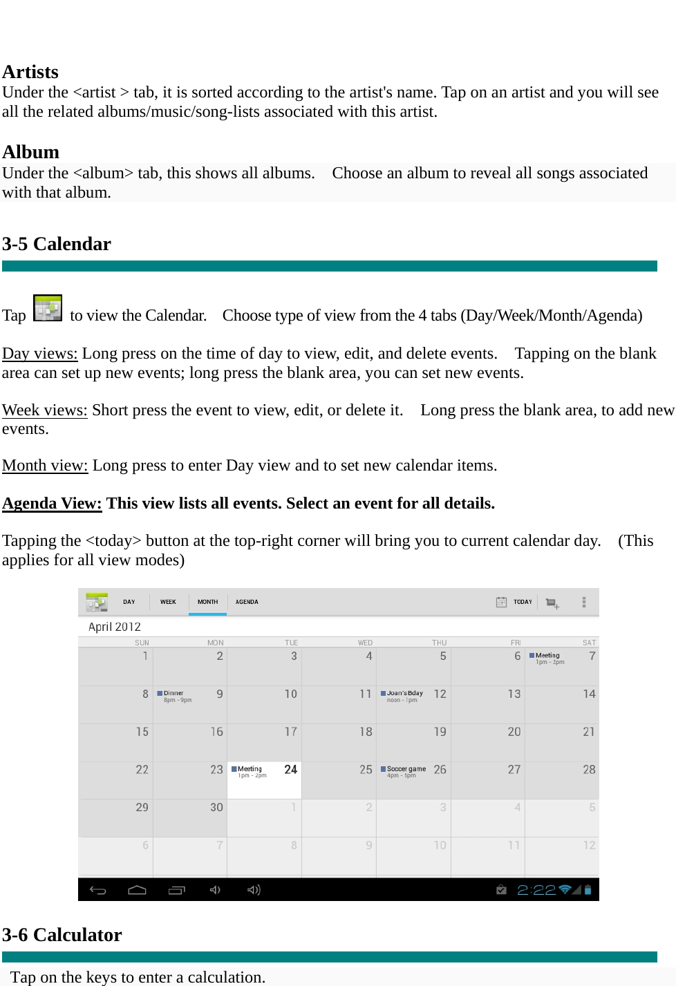   Artists Under the &lt;artist &gt; tab, it is sorted according to the artist&apos;s name. Tap on an artist and you will see all the related albums/music/song-lists associated with this artist.  Album Under the &lt;album&gt; tab, this shows all albums.    Choose an album to reveal all songs associated with that album.  3-5 Calendar   Tap    to view the Calendar.    Choose type of view from the 4 tabs (Day/Week/Month/Agenda)  Day views: Long press on the time of day to view, edit, and delete events.    Tapping on the blank area can set up new events; long press the blank area, you can set new events.  Week views: Short press the event to view, edit, or delete it.    Long press the blank area, to add new events.  Month view: Long press to enter Day view and to set new calendar items.  Agenda View: This view lists all events. Select an event for all details.  Tapping the &lt;today&gt; button at the top-right corner will bring you to current calendar day.    (This applies for all view modes)    3-6 Calculator  Tap on the keys to enter a calculation. 