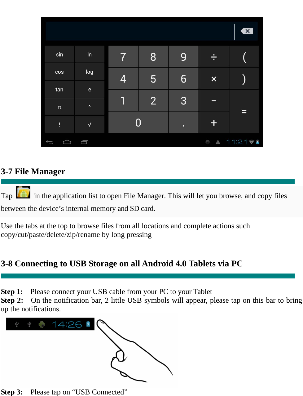      3-7 File Manager  Tap    in the application list to open File Manager. This will let you browse, and copy files between the device’s internal memory and SD card. Use the tabs at the top to browse files from all locations and complete actions such copy/cut/paste/delete/zip/rename by long pressing   3-8 Connecting to USB Storage on all Android 4.0 Tablets via PC   Step 1:    Please connect your USB cable from your PC to your Tablet Step 2:    On the notification bar, 2 little USB symbols will appear, please tap on this bar to bring up the notifications.  Step 3:    Please tap on “USB Connected” 