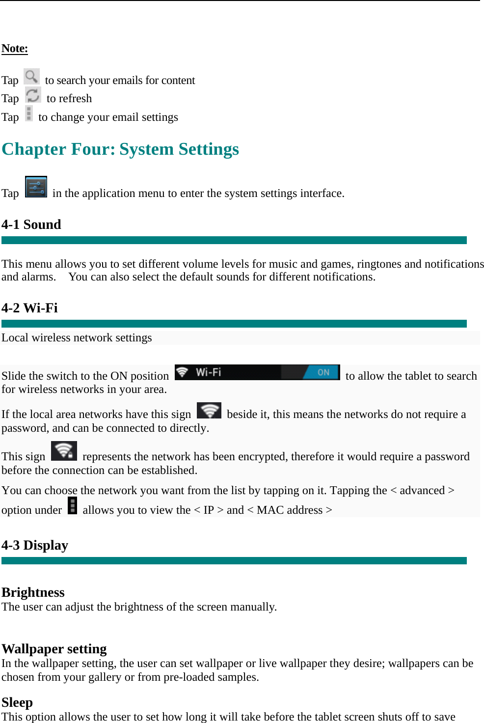   Note:  Tap    to search your emails for content Tap   to refresh  Tap    to change your email settings  Chapter Four: System Settings  Tap    in the application menu to enter the system settings interface.  4-1 Sound   This menu allows you to set different volume levels for music and games, ringtones and notifications and alarms.    You can also select the default sounds for different notifications.    4-2 Wi-Fi  Local wireless network settings    Slide the switch to the ON position    to allow the tablet to search for wireless networks in your area. If the local area networks have this sign    beside it, this means the networks do not require a password, and can be connected to directly.   This sign    represents the network has been encrypted, therefore it would require a password before the connection can be established. You can choose the network you want from the list by tapping on it. Tapping the &lt; advanced &gt; option under    allows you to view the &lt; IP &gt; and &lt; MAC address &gt;  4-3 Display   Brightness The user can adjust the brightness of the screen manually.   Wallpaper setting In the wallpaper setting, the user can set wallpaper or live wallpaper they desire; wallpapers can be chosen from your gallery or from pre-loaded samples.  Sleep This option allows the user to set how long it will take before the tablet screen shuts off to save 