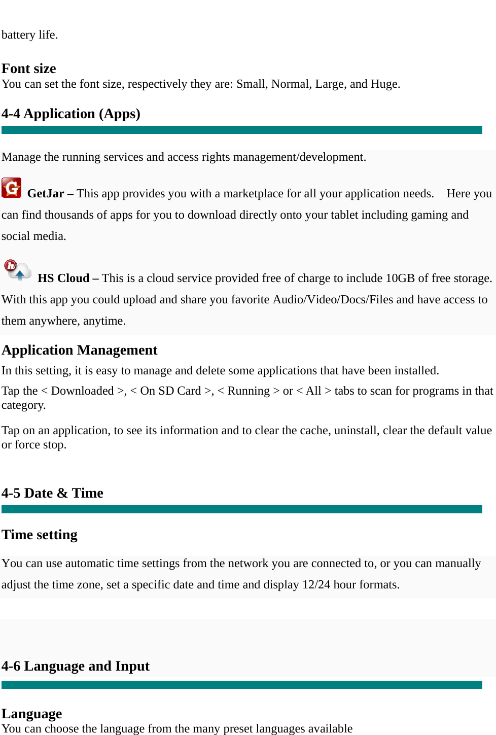  battery life.  Font size You can set the font size, respectively they are: Small, Normal, Large, and Huge.  4-4 Application (Apps)   Manage the running services and access rights management/development.  GetJar – This app provides you with a marketplace for all your application needs.    Here you can find thousands of apps for you to download directly onto your tablet including gaming and social media.  HS Cloud – This is a cloud service provided free of charge to include 10GB of free storage.   With this app you could upload and share you favorite Audio/Video/Docs/Files and have access to them anywhere, anytime. Application Management  In this setting, it is easy to manage and delete some applications that have been installed.  Tap the &lt; Downloaded &gt;, &lt; On SD Card &gt;, &lt; Running &gt; or &lt; All &gt; tabs to scan for programs in that category.  Tap on an application, to see its information and to clear the cache, uninstall, clear the default value or force stop.   4-5 Date &amp; Time   Time setting     You can use automatic time settings from the network you are connected to, or you can manually adjust the time zone, set a specific date and time and display 12/24 hour formats.      4-6 Language and Input   Language You can choose the language from the many preset languages available  