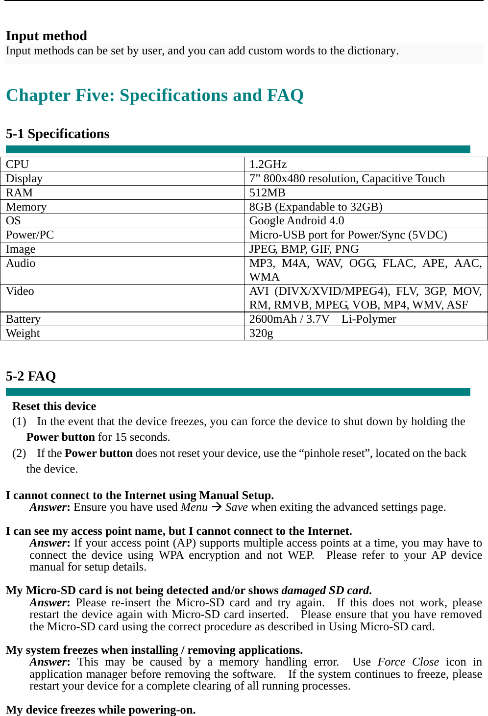  Input method Input methods can be set by user, and you can add custom words to the dictionary.  Chapter Five: Specifications and FAQ  5-1 Specifications  CPU 1.2GHz Display  7” 800x480 resolution, Capacitive Touch RAM 512MB Memory  8GB (Expandable to 32GB) OS Google Android 4.0 Power/PC  Micro-USB port for Power/Sync (5VDC) Image  JPEG, BMP, GIF, PNG Audio  MP3, M4A, WAV, OGG, FLAC, APE, AAC, WMA Video  AVI (DIVX/XVID/MPEG4), FLV, 3GP, MOV, RM, RMVB, MPEG, VOB, MP4, WMV, ASF Battery 2600mAh / 3.7V  Li-Polymer Weight 320g   5-2 FAQ  Reset this device (1)   In the event that the device freezes, you can force the device to shut down by holding the Power button for 15 seconds. (2)  If the Power button does not reset your device, use the “pinhole reset”, located on the back the device.  I cannot connect to the Internet using Manual Setup. Answer: Ensure you have used Menu Æ Save when exiting the advanced settings page.  I can see my access point name, but I cannot connect to the Internet. Answer: If your access point (AP) supports multiple access points at a time, you may have to connect the device using WPA encryption and not WEP.  Please refer to your AP device manual for setup details.  My Micro-SD card is not being detected and/or shows damaged SD card. Answer: Please re-insert the Micro-SD card and try again.  If this does not work, please restart the device again with Micro-SD card inserted.   Please ensure that you have removed the Micro-SD card using the correct procedure as described in Using Micro-SD card.  My system freezes when installing / removing applications. Answer: This may be caused by a memory handling error.  Use Force Close icon in application manager before removing the software.    If the system continues to freeze, please restart your device for a complete clearing of all running processes.  My device freezes while powering-on. 