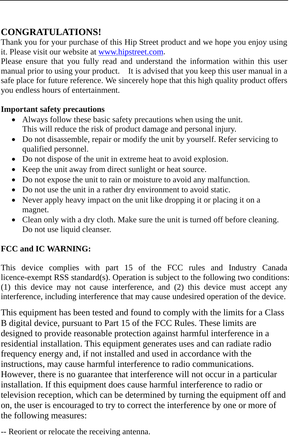   CONGRATULATIONS! Thank you for your purchase of this Hip Street product and we hope you enjoy using it. Please visit our website at www.hipstreet.com.   Please ensure that you fully read and understand the information within this user manual prior to using your product.    It is advised that you keep this user manual in a safe place for future reference. We sincerely hope that this high quality product offers you endless hours of entertainment.  Important safety precautions • Always follow these basic safety precautions when using the unit.   This will reduce the risk of product damage and personal injury. • Do not disassemble, repair or modify the unit by yourself. Refer servicing to qualified personnel. • Do not dispose of the unit in extreme heat to avoid explosion. • Keep the unit away from direct sunlight or heat source.   • Do not expose the unit to rain or moisture to avoid any malfunction. • Do not use the unit in a rather dry environment to avoid static. • Never apply heavy impact on the unit like dropping it or placing it on a magnet. • Clean only with a dry cloth. Make sure the unit is turned off before cleaning. Do not use liquid cleanser.  FCC and IC WARNING:  This device complies with part 15 of the FCC rules and Industry Canada licence-exempt RSS standard(s). Operation is subject to the following two conditions: (1) this device may not cause interference, and (2) this device must accept any interference, including interference that may cause undesired operation of the device.  This equipment has been tested and found to comply with the limits for a Class B digital device, pursuant to Part 15 of the FCC Rules. These limits are designed to provide reasonable protection against harmful interference in a residential installation. This equipment generates uses and can radiate radio frequency energy and, if not installed and used in accordance with the instructions, may cause harmful interference to radio communications. However, there is no guarantee that interference will not occur in a particular installation. If this equipment does cause harmful interference to radio or television reception, which can be determined by turning the equipment off and on, the user is encouraged to try to correct the interference by one or more of the following measures:  -- Reorient or relocate the receiving antenna. 