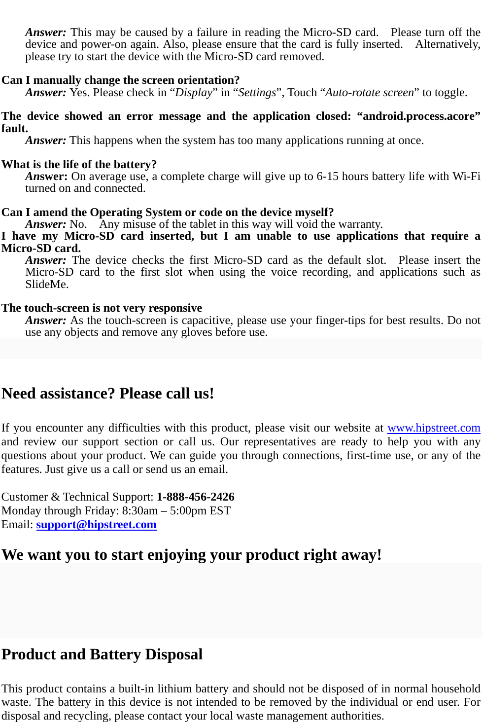  Answer: This may be caused by a failure in reading the Micro-SD card.    Please turn off the device and power-on again. Also, please ensure that the card is fully inserted.    Alternatively, please try to start the device with the Micro-SD card removed.  Can I manually change the screen orientation? Answer: Yes. Please check in “Display” in “Settings”, Touch “Auto-rotate screen” to toggle.  The device showed an error message and the application closed: “android.process.acore” fault. Answer: This happens when the system has too many applications running at once.  What is the life of the battery? Answer: On average use, a complete charge will give up to 6-15 hours battery life with Wi-Fi turned on and connected.  Can I amend the Operating System or code on the device myself? Answer: No.    Any misuse of the tablet in this way will void the warranty. I have my Micro-SD card inserted, but I am unable to use applications that require a Micro-SD card. Answer: The device checks the first Micro-SD card as the default slot.  Please insert the Micro-SD card to the first slot when using the voice recording, and applications such as SlideMe.  The touch-screen is not very responsive Answer: As the touch-screen is capacitive, please use your finger-tips for best results. Do not use any objects and remove any gloves before use.   Need assistance? Please call us!  If you encounter any difficulties with this product, please visit our website at www.hipstreet.com and review our support section or call us. Our representatives are ready to help you with any questions about your product. We can guide you through connections, first-time use, or any of the features. Just give us a call or send us an email.  Customer &amp; Technical Support: 1-888-456-2426 Monday through Friday: 8:30am – 5:00pm EST Email: support@hipstreet.com  We want you to start enjoying your product right away!    Product and Battery Disposal  This product contains a built-in lithium battery and should not be disposed of in normal household waste. The battery in this device is not intended to be removed by the individual or end user. For disposal and recycling, please contact your local waste management authorities.   