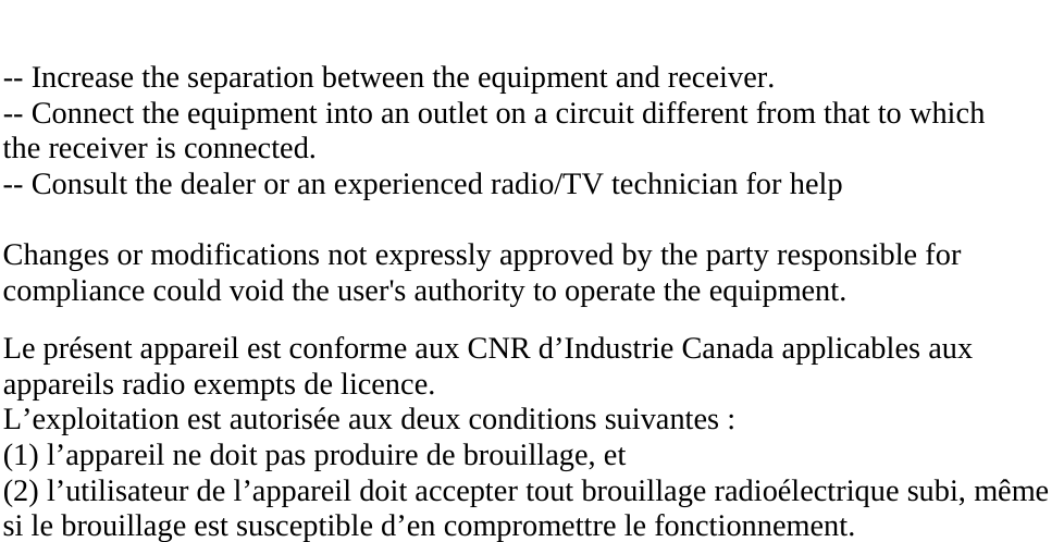  -- Increase the separation between the equipment and receiver. -- Connect the equipment into an outlet on a circuit different from that to which the receiver is connected. -- Consult the dealer or an experienced radio/TV technician for help  Changes or modifications not expressly approved by the party responsible for compliance could void the user&apos;s authority to operate the equipment.  Le présent appareil est conforme aux CNR d’Industrie Canada applicables aux appareils radio exempts de licence. L’exploitation est autorisée aux deux conditions suivantes : (1) l’appareil ne doit pas produire de brouillage, et (2) l’utilisateur de l’appareil doit accepter tout brouillage radioélectrique subi, même si le brouillage est susceptible d’en compromettre le fonctionnement.                 