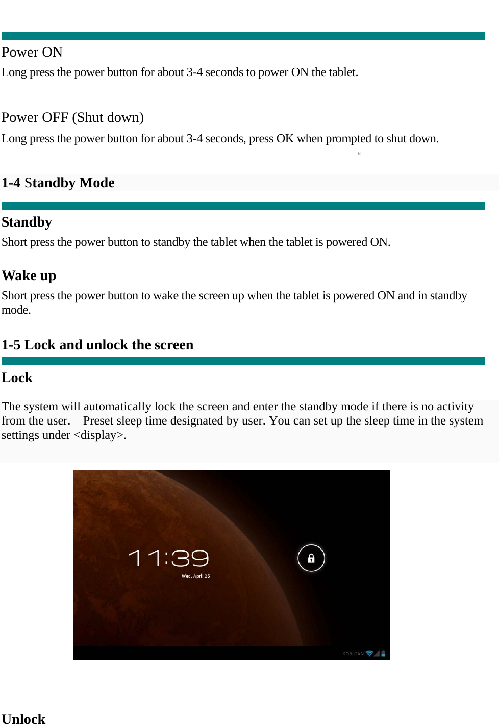  “  Power ON Long press the power button for about 3-4 seconds to power ON the tablet.     Power OFF (Shut down)  Long press the power button for about 3-4 seconds, press OK when prompted to shut down.   1-4 Standby Mode    Standby Short press the power button to standby the tablet when the tablet is powered ON.  Wake up Short press the power button to wake the screen up when the tablet is powered ON and in standby mode.   1-5 Lock and unlock the screen  Lock  The system will automatically lock the screen and enter the standby mode if there is no activity from the user.    Preset sleep time designated by user. You can set up the sleep time in the system settings under &lt;display&gt;.       Unlock  