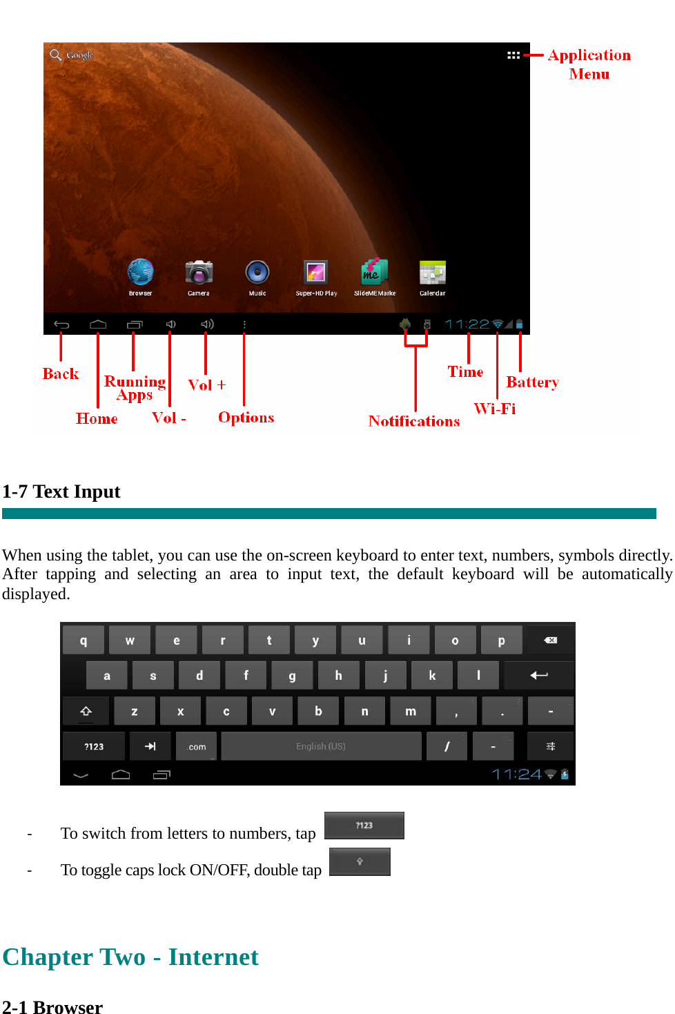      1-7 Text Input   When using the tablet, you can use the on-screen keyboard to enter text, numbers, symbols directly. After tapping and selecting an area to input text, the default keyboard will be automatically displayed.    ‐ To switch from letters to numbers, tap   ‐ To toggle caps lock ON/OFF, double tap    Chapter Two - Internet  2-1 Browser 