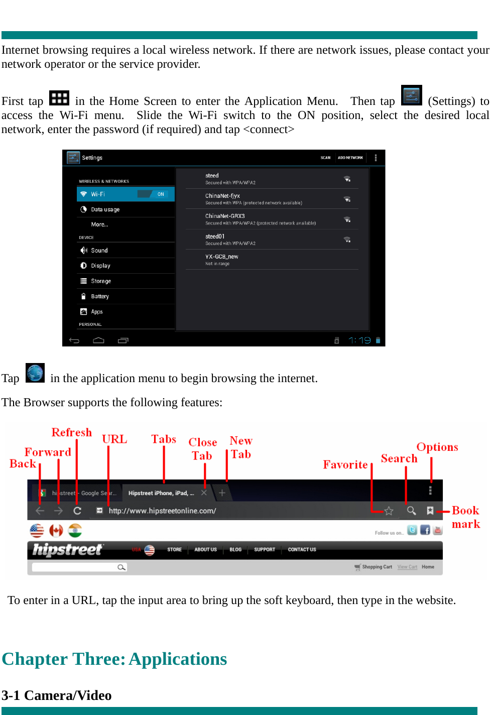   Internet browsing requires a local wireless network. If there are network issues, please contact your network operator or the service provider.  First tap   in the Home Screen to enter the Application Menu.  Then tap   (Settings) to access the Wi-Fi menu.  Slide the Wi-Fi switch to the ON position, select the desired local network, enter the password (if required) and tap &lt;connect&gt;             Tap    in the application menu to begin browsing the internet.  The Browser supports the following features:    To enter in a URL, tap the input area to bring up the soft keyboard, then type in the website.  Chapter Three: Applications  3-1 Camera/Video     