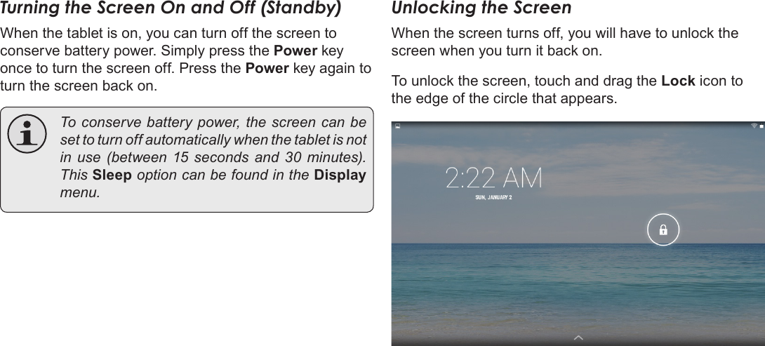 Page 13  Getting StartedEnglishTurning the Screen On and Off (Standby) When the tablet is on, you can turn off the screen to conserve battery power. Simply press the Power key once to turn the screen off. Press the Power key again to turn the screen back on.  To conserve battery power, the screen can be set to turn off automatically when the tablet is not in use (between 15 seconds and 30 minutes). This Sleep option can be found in the Display menu.Unlocking the ScreenWhen the screen turns off, you will have to unlock the screen when you turn it back on. To unlock the screen, touch and drag the Lock icon to the edge of the circle that appears.