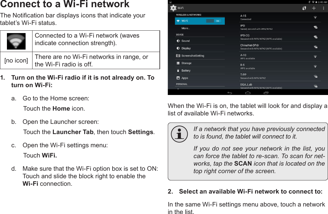 Page 20  Connecting To The InternetEnglishConnect to a Wi-Fi networkThe Notication bar displays icons that indicate your tablet’s Wi-Fi status.Connected to a Wi-Fi network (waves indicate connection strength).[no icon] There are no Wi-Fi networks in range, or the Wi-Fi radio is off.1.  Turn on the Wi-Fi radio if it is not already on. To turn on Wi-Fi:a.  Go to the Home screen: Touch the Home icon.b.  Open the Launcher screen:  Touch the Launcher Tab, then touch Settings.c.  Open the Wi-Fi settings menu:  Touch WiFi.d.  Make sure that the Wi-Fi option box is set to ON:  Touch and slide the block right to enable the Wi-Fi connection.When the Wi-Fi is on, the tablet will look for and display a list of available Wi-Fi networks.  If a network that you have previously connected to is found, the tablet will connect to it.  If you do not see your network in the list, you can force the tablet to re-scan. To scan for net-works, tap the SCAN icon that is located on the top right corner of the screen.2.  Select an available Wi-Fi network to connect to:In the same Wi-Fi settings menu above, touch a network in the list.