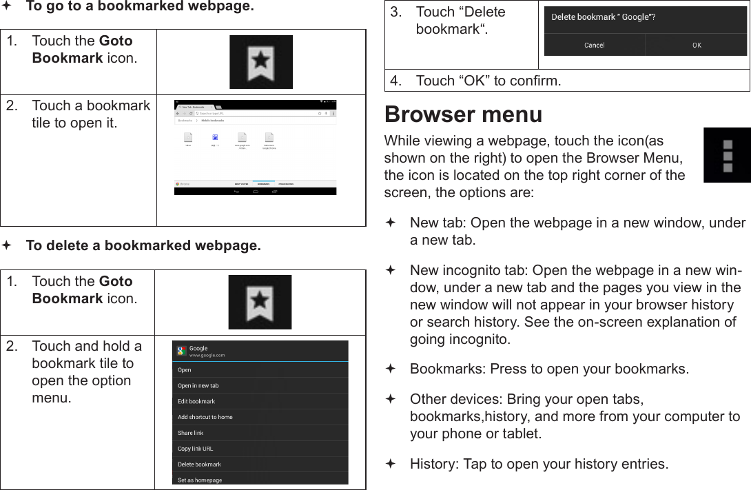 Page 24  Browsing The WebEnglish To go to a bookmarked webpage. 1.  Touch the Goto Bookmark icon.2.  Touch a bookmark tile to open it. To delete a bookmarked webpage.1.  Touch the Goto Bookmark icon.2.  Touch and hold a bookmark tile to open the option menu.3.  Touch “Delete bookmark“.4.  Touch “OK” to conrm.Browser menuWhile viewing a webpage, touch the icon(as shown on the right) to open the Browser Menu, the icon is located on the top right corner of the screen, the options are: New tab: Open the webpage in a new window, under a new tab. New incognito tab: Open the webpage in a new win-dow, under a new tab and the pages you view in the new window will not appear in your browser history or search history. See the on-screen explanation of going incognito. Bookmarks: Press to open your bookmarks. Other devices: Bring your open tabs, bookmarks,history, and more from your computer to your phone or tablet. History: Tap to open your history entries.