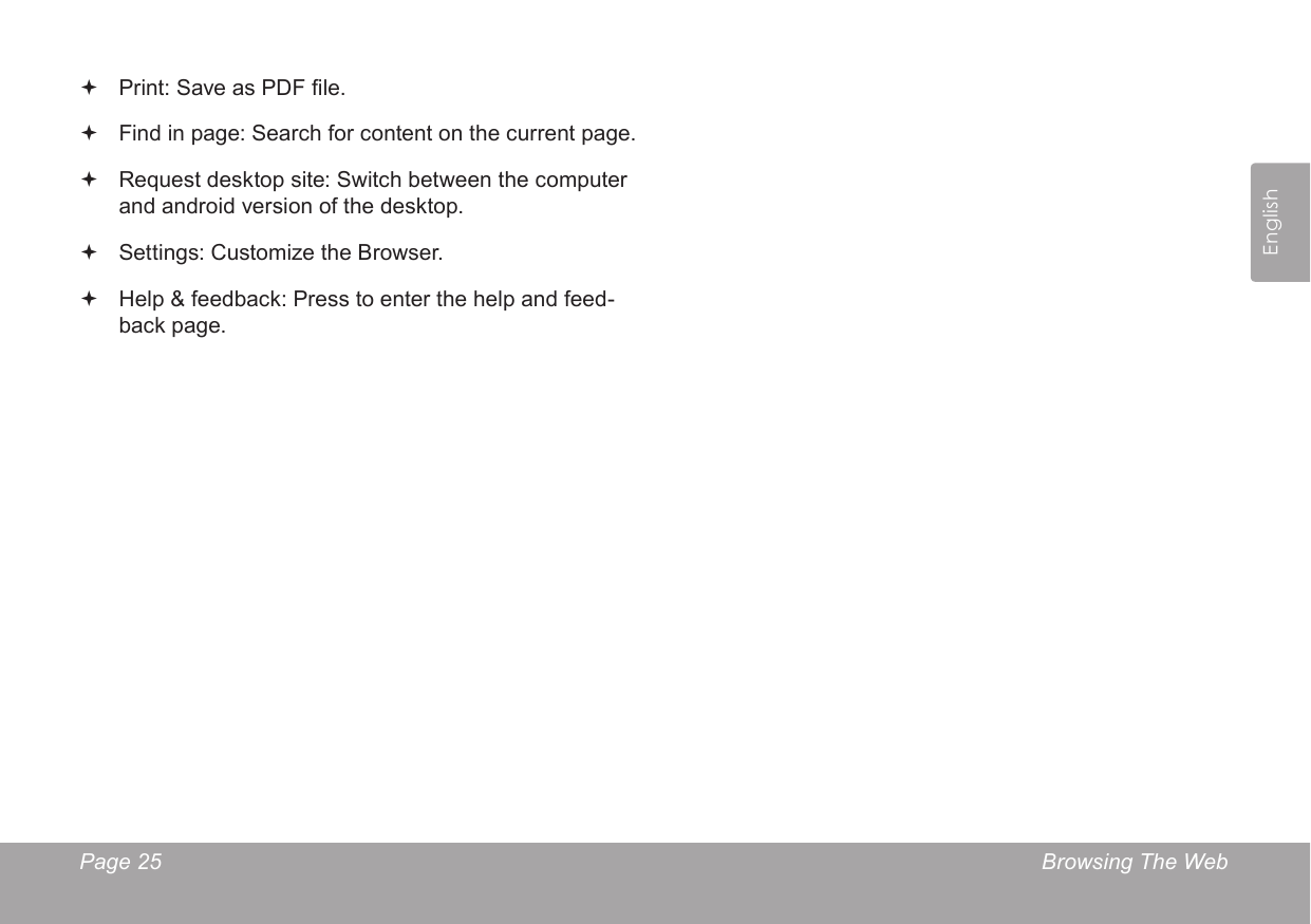 Page 25  Browsing The WebEnglish Print: Save as PDF le. Find in page: Search for content on the current page. Request desktop site: Switch between the computer and android version of the desktop. Settings: Customize the Browser. Help &amp; feedback: Press to enter the help and feed-back page. 