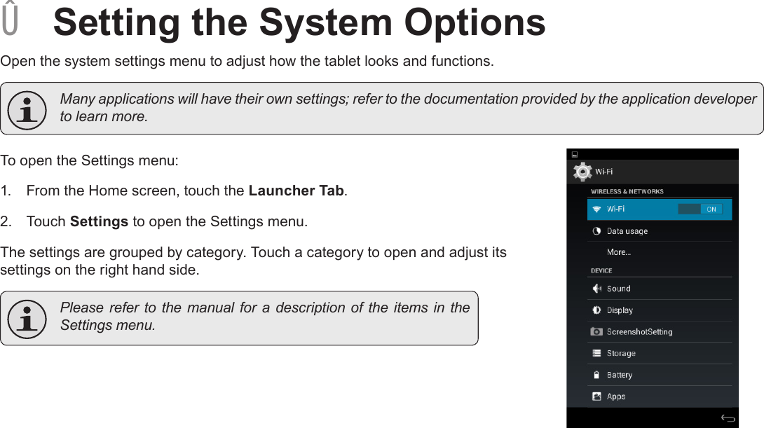 Page 29  Setting The System OptionsEnglish ÂSetting the System OptionsOpen the system settings menu to adjust how the tablet looks and functions.  Many applications will have their own settings; refer to the documentation provided by the application developer to learn more.To open the Settings menu:1.  From the Home screen, touch the Launcher Tab.2.  Touch Settings to open the Settings menu.The settings are grouped by category. Touch a category to open and adjust its settings on the right hand side.  Please refer to  the  manual for  a description  of the items  in the Settings menu.