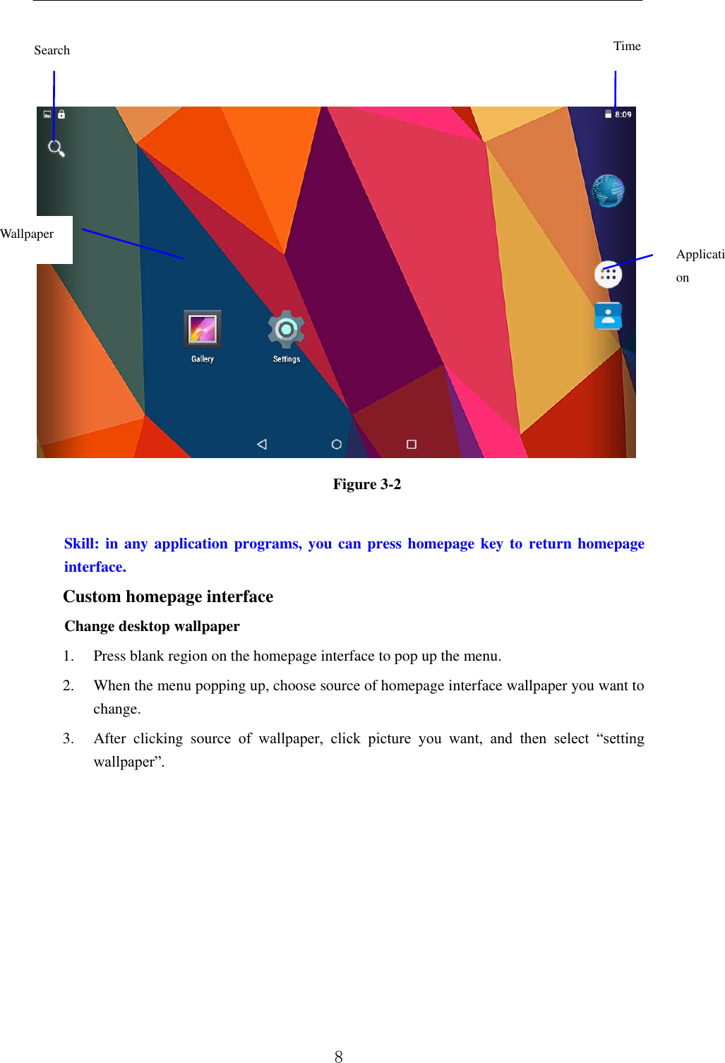          8       Figure 3-2  Skill: in any application programs, you can press homepage key to  return homepage interface. Custom homepage interface Change desktop wallpaper   1. Press blank region on the homepage interface to pop up the menu. 2. When the menu popping up, choose source of homepage interface wallpaper you want to change. 3. After  clicking  source  of  wallpaper,  click  picture  you  want,  and  then  select  “setting wallpaper”. Time Application program Wallpaper Search 