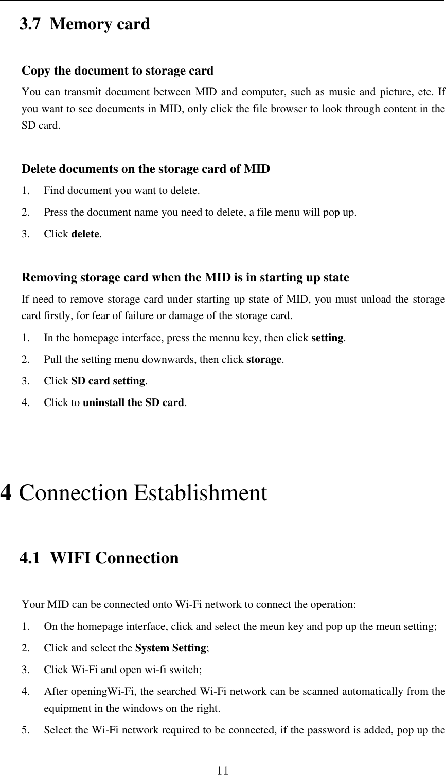          11 3.7 Memory card Copy the document to storage card You can transmit document between MID and computer, such as music and picture, etc. If you want to see documents in MID, only click the file browser to look through content in the SD card.  Delete documents on the storage card of MID 1. Find document you want to delete. 2. Press the document name you need to delete, a file menu will pop up. 3. Click delete.  Removing storage card when the MID is in starting up state If need to remove storage card under starting up state of MID, you must unload the storage card firstly, for fear of failure or damage of the storage card. 1. In the homepage interface, press the mennu key, then click setting. 2. Pull the setting menu downwards, then click storage. 3. Click SD card setting. 4. Click to uninstall the SD card.  4 Connection Establishment   4.1 WIFI Connection   Your MID can be connected onto Wi-Fi network to connect the operation:   1. On the homepage interface, click and select the meun key and pop up the meun setting;   2. Click and select the System Setting;     3. Click Wi-Fi and open wi-fi switch;   4. After openingWi-Fi, the searched Wi-Fi network can be scanned automatically from the equipment in the windows on the right.   5. Select the Wi-Fi network required to be connected, if the password is added, pop up the 