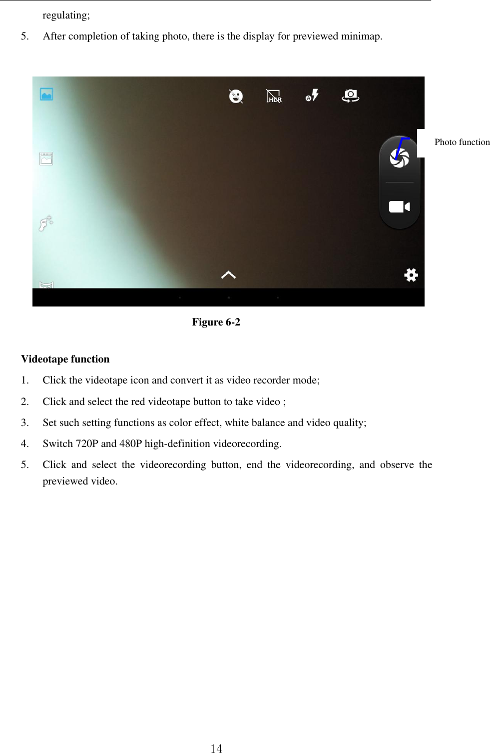          14 regulating;   5. After completion of taking photo, there is the display for previewed minimap.     Figure 6-2  Videotape function 1. Click the videotape icon and convert it as video recorder mode;   2. Click and select the red videotape button to take video ;   3. Set such setting functions as color effect, white balance and video quality;   4. Switch 720P and 480P high-definition videorecording. 5. Click  and  select  the  videorecording  button,  end  the  videorecording,  and  observe  the previewed video.              Photo function   