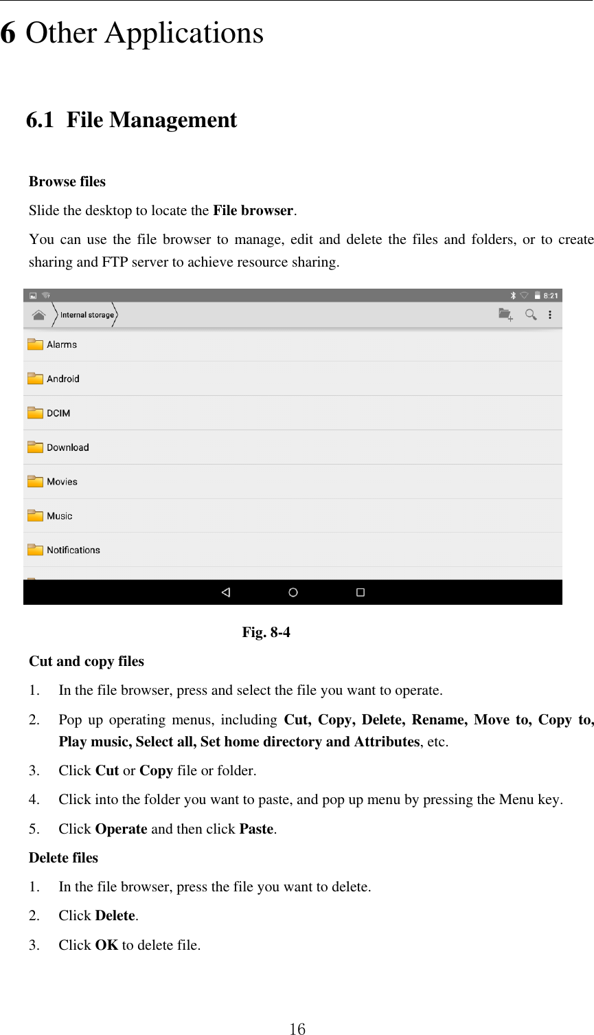          16 6 Other Applications 6.1 File Management Browse files Slide the desktop to locate the File browser. You can use the file browser  to  manage, edit and delete the files and  folders,  or  to create sharing and FTP server to achieve resource sharing.  Fig. 8-4 Cut and copy files 1. In the file browser, press and select the file you want to operate. 2. Pop up  operating  menus, including  Cut,  Copy,  Delete,  Rename, Move to,  Copy to, Play music, Select all, Set home directory and Attributes, etc.   3. Click Cut or Copy file or folder.   4. Click into the folder you want to paste, and pop up menu by pressing the Menu key. 5. Click Operate and then click Paste.   Delete files 1. In the file browser, press the file you want to delete. 2. Click Delete.   3. Click OK to delete file.  