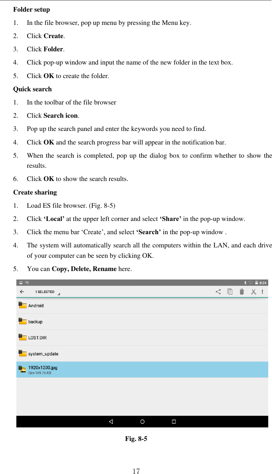          17 Folder setup 1. In the file browser, pop up menu by pressing the Menu key. 2. Click Create.   3. Click Folder.   4. Click pop-up window and input the name of the new folder in the text box. 5. Click OK to create the folder. Quick search 1. In the toolbar of the file browser 2. Click Search icon. 3. Pop up the search panel and enter the keywords you need to find. 4. Click OK and the search progress bar will appear in the notification bar. 5. When the search is completed, pop up the dialog box to confirm whether to show the results. 6. Click OK to show the search results. Create sharing 1. Load ES file browser. (Fig. 8-5) 2. Click ‘Local’ at the upper left corner and select ‘Share’ in the pop-up window. 3. Click the menu bar ‘Create’, and select ‘Search’ in the pop-up window . 4. The system will automatically search all the computers within the LAN, and each drive of your computer can be seen by clicking OK. 5. You can Copy, Delete, Rename here.                Fig. 8-5  