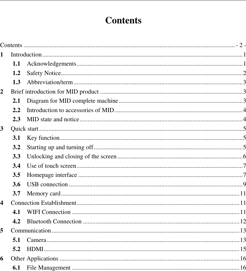           Contents  Contents ....................................................................................................................................... - 2 - 1 Introduction ................................................................................................................................ 1 1.1 Acknowledgements .......................................................................................................... 1 1.2 Safety Notice .................................................................................................................... 2 1.3 Abbreviation/term ............................................................................................................ 3 2 Brief introduction for MID product ........................................................................................... 3 2.1 Diagram for MID complete machine ............................................................................... 3 2.2 Introduction to accessories of MID .................................................................................. 4 2.3 MID state and notice ........................................................................................................ 4 3 Quick start .................................................................................................................................. 5 3.1 Key function..................................................................................................................... 5 3.2 Starting up and turning off ............................................................................................... 5 3.3 Unlocking and closing of the screen ................................................................................ 6 3.4 Use of touch screen .......................................................................................................... 7 3.5 Homepage interface ......................................................................................................... 7 3.6 USB connection ............................................................................................................... 9 3.7 Memory card .................................................................................................................. 11 4 Connection Establishment ........................................................................................................ 11 4.1 WIFI Connection ........................................................................................................... 11 4.2 Bluetooth Connection .................................................................................................... 12 5 Communication ........................................................................................................................ 13 5.1 Camera ........................................................................................................................... 13 5.2 HDMI ............................................................................................................................. 15 6 Other Applications ................................................................................................................... 16 6.1 File Management ........................................................................................................... 16    