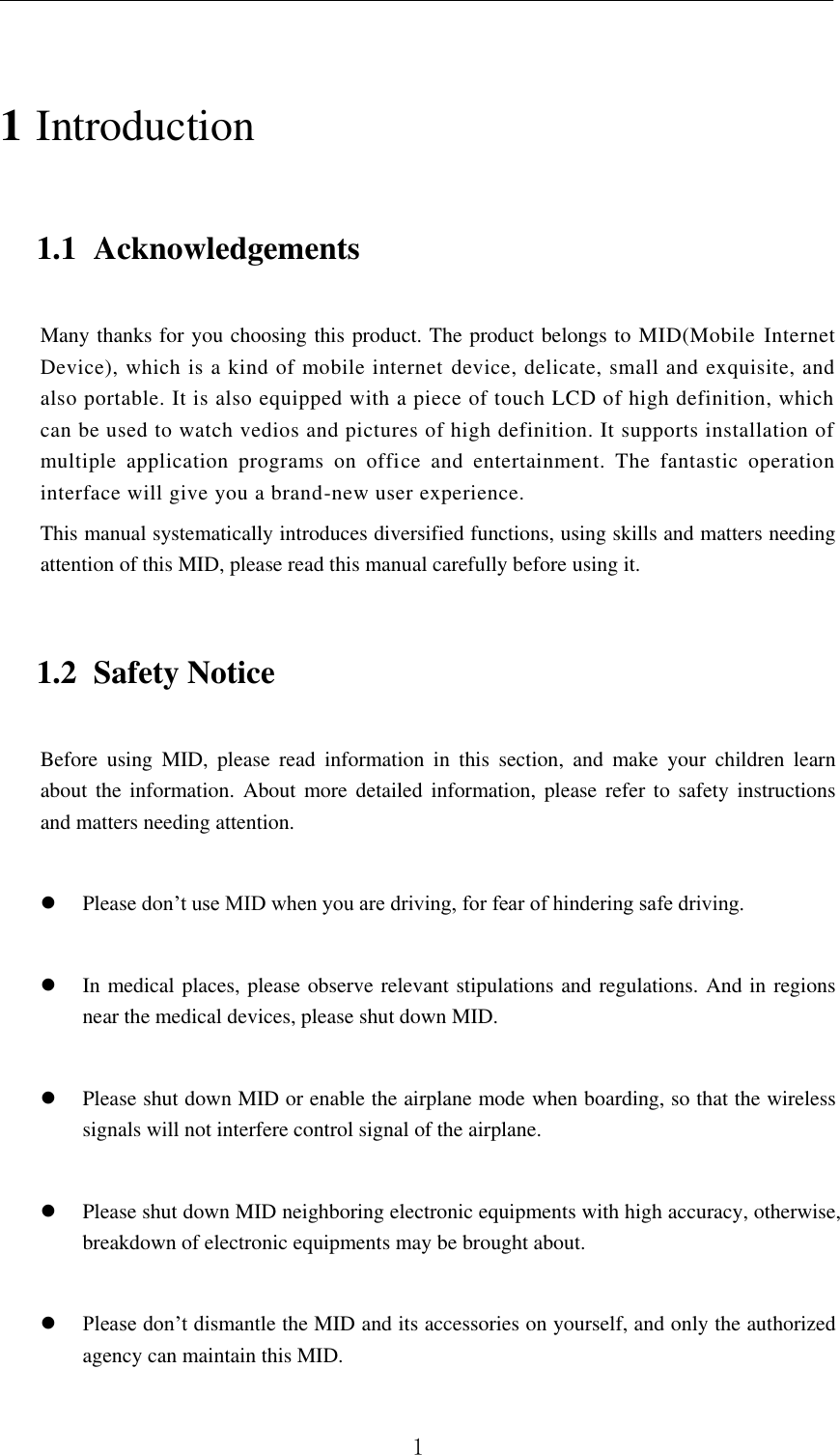          1 1 Introduction 1.1 Acknowledgements Many thanks for you choosing this product. The product belongs to MID(Mobile Internet Device), which is a kind of mobile internet  device, delicate, small and exquisite, and also portable. It is also equipped with a piece of touch LCD of high definition, which can be used to watch vedios and pictures of high definition. It supports installation of multiple  application  programs  on  office  and  entertainment.  The  fantastic  operation interface will give you a brand-new user experience. This manual systematically introduces diversified functions, using skills and matters needing attention of this MID, please read this manual carefully before using it. 1.2 Safety Notice Before  using  MID,  please  read  information  in  this  section,  and  make  your  children  learn about the  information.  About  more detailed information, please refer to  safety  instructions and matters needing attention.                     Please don’t use MID when you are driving, for fear of hindering safe driving.   In medical places, please observe relevant stipulations and regulations. And in regions near the medical devices, please shut down MID.   Please shut down MID or enable the airplane mode when boarding, so that the wireless signals will not interfere control signal of the airplane.     Please shut down MID neighboring electronic equipments with high accuracy, otherwise, breakdown of electronic equipments may be brought about.   Please don’t dismantle the MID and its accessories on yourself, and only the authorized agency can maintain this MID. 