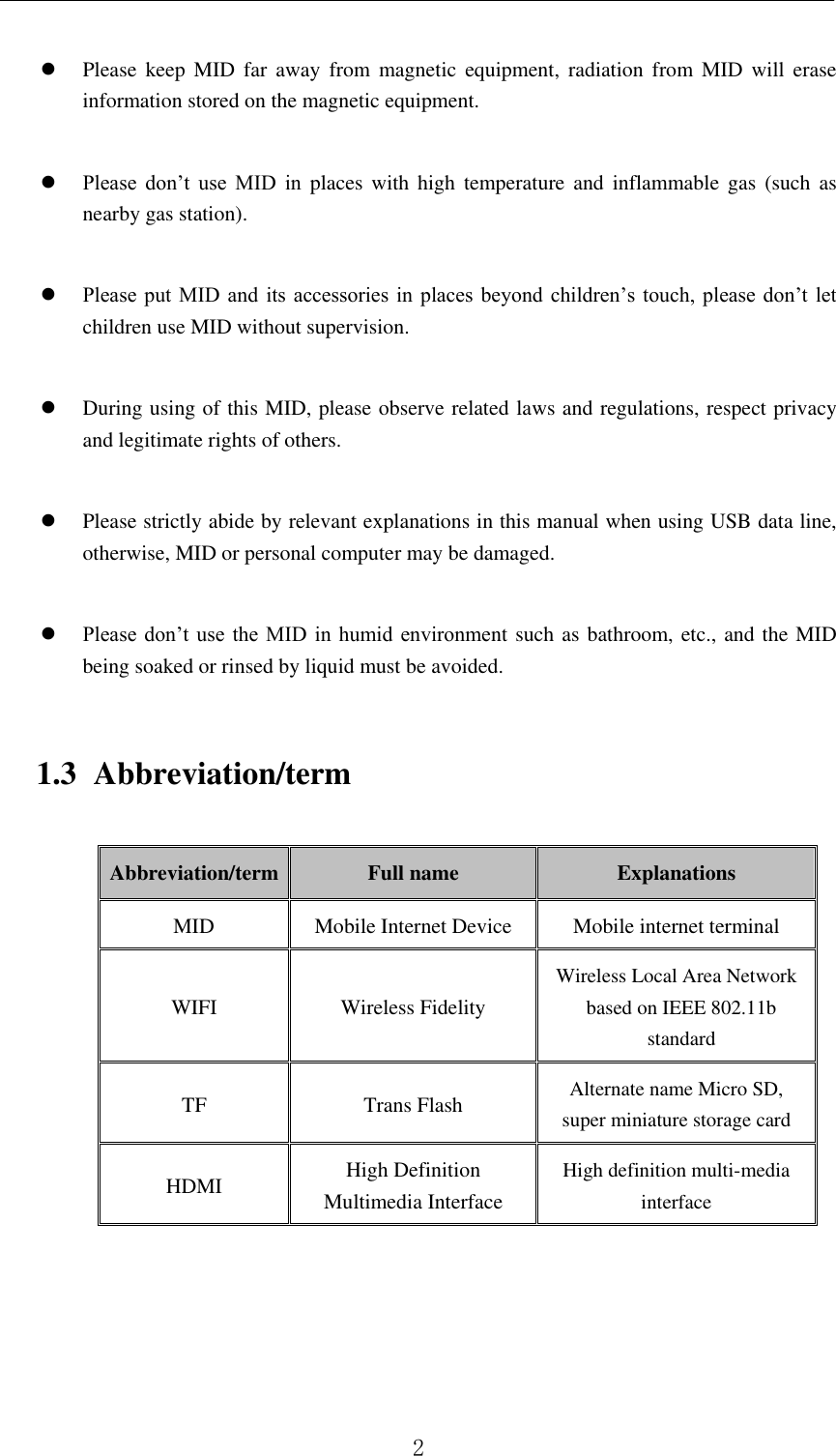          2     Please  keep  MID  far  away  from  magnetic  equipment,  radiation  from  MID  will  erase information stored on the magnetic equipment.   Please  don’t  use  MID  in  places  with  high  temperature  and  inflammable gas  (such  as nearby gas station).   Please put  MID  and its  accessories  in places beyond  children’s  touch, please don’t  let children use MID without supervision.   During using of this MID, please observe related laws and regulations, respect privacy and legitimate rights of others.   Please strictly abide by relevant explanations in this manual when using USB data line, otherwise, MID or personal computer may be damaged.   Please don’t  use  the  MID  in humid  environment such as bathroom, etc., and the MID being soaked or rinsed by liquid must be avoided. 1.3 Abbreviation/term Abbreviation/term Full name Explanations MID Mobile Internet Device Mobile internet terminal WIFI Wireless Fidelity Wireless Local Area Network based on IEEE 802.11b standard TF Trans Flash Alternate name Micro SD, super miniature storage card HDMI High Definition Multimedia Interface High definition multi-media interface      