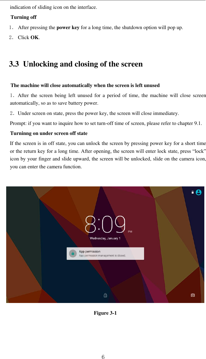          6 indication of sliding icon on the interface. Turning off 1． After pressing the power key for a long time, the shutdown option will pop up. 2． Click OK. 3.3 Unlocking and closing of the screen The machine will close automatically when the screen is left unused 1．After  the  screen  being  left  unused  for  a  period  of  time,  the  machine  will  close  screen automatically, so as to save battery power. 2．Under screen on state, press the power key, the screen will close immediatey. Prompt: if you want to inquire how to set turn-off time of screen, please refer to chapter 9.1.   Turninng on under screen off state If the screen is in off state, you can unlock the screen by pressing power key for a short time or the return key for a long time. After opening, the screen will enter lock state, press “lock” icon by your finger and slide upward, the screen will be unlocked, slide on the camera icon, you can enter the camera function.     Figure 3-1 