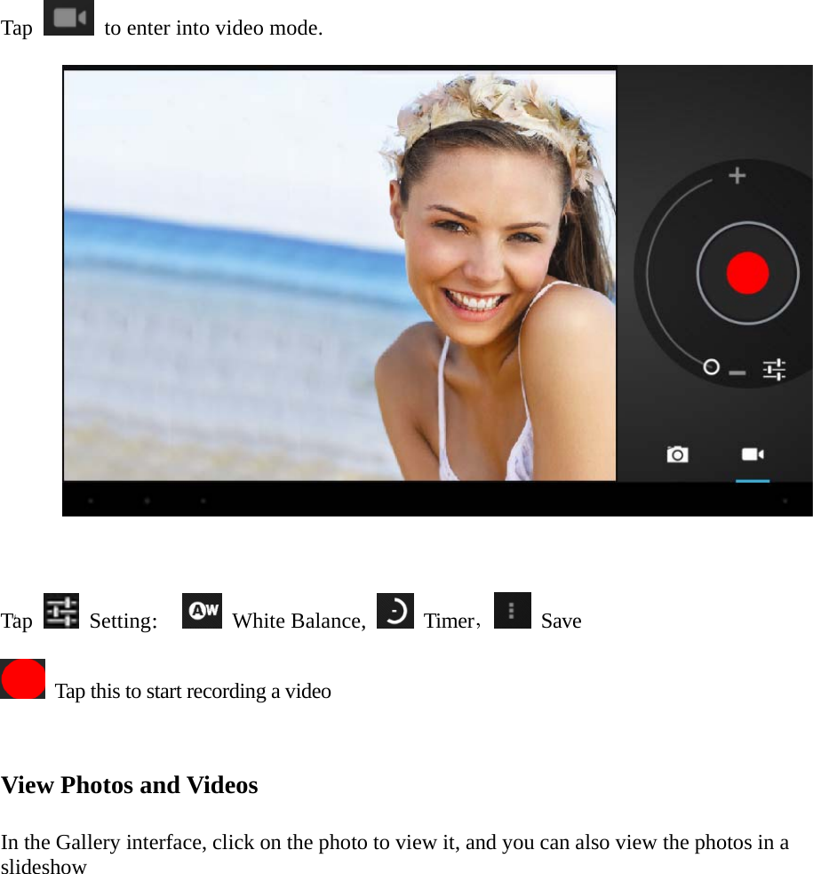  “ Tap    to enter into video mode.      Tap   Setting：  White Balance,   Timer， Save    Tap this to start recording a video    View Photos and Videos   In the Gallery interface, click on the photo to view it, and you can also view the photos in a slideshow            