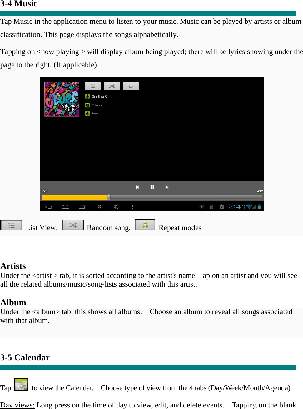  3-4 Music  Tap Music in the application menu to listen to your music. Music can be played by artists or album classification. This page displays the songs alphabetically.   Tapping on &lt;now playing &gt; will display album being played; there will be lyrics showing under the page to the right. (If applicable)   List View,  Random song,  Repeat modes     Artists Under the &lt;artist &gt; tab, it is sorted according to the artist&apos;s name. Tap on an artist and you will see all the related albums/music/song-lists associated with this artist.  Album Under the &lt;album&gt; tab, this shows all albums.    Choose an album to reveal all songs associated with that album.   3-5 Calendar   Tap    to view the Calendar.    Choose type of view from the 4 tabs (Day/Week/Month/Agenda)  Day views: Long press on the time of day to view, edit, and delete events.    Tapping on the blank 