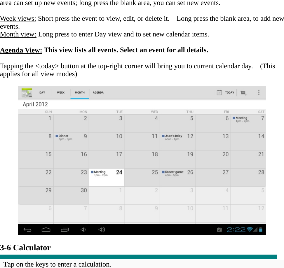 area can set up new events; long press the blank area, you can set new events.  Week views: Short press the event to view, edit, or delete it.    Long press the blank area, to add new events. Month view: Long press to enter Day view and to set new calendar items.  Agenda View: This view lists all events. Select an event for all details.  Tapping the &lt;today&gt; button at the top-right corner will bring you to current calendar day.    (This applies for all view modes)    3-6 Calculator  Tap on the keys to enter a calculation. 
