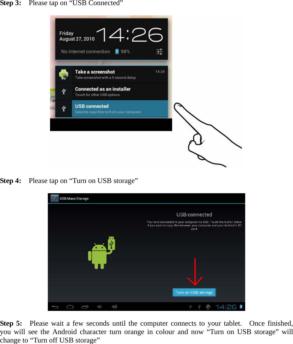  Step 3:    Please tap on “USB Connected”    Step 4:    Please tap on “Turn on USB storage”    Step 5:  Please wait a few seconds until the computer connects to your tablet.  Once finished, you will see the Android character turn orange in colour and now “Turn on USB storage” will change to “Turn off USB storage”  