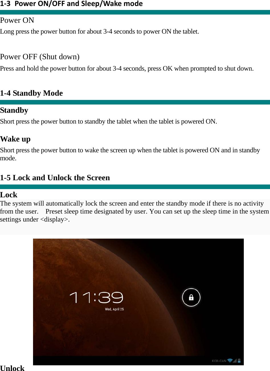  1‐3 PowerON/OFFandSleep/Wakemode  Power ON Long press the power button for about 3-4 seconds to power ON the tablet.     Power OFF (Shut down)  Press and hold the power button for about 3-4 seconds, press OK when prompted to shut down.   1-4 Standby Mode   Standby Short press the power button to standby the tablet when the tablet is powered ON.  Wake up Short press the power button to wake the screen up when the tablet is powered ON and in standby mode.   1-5 Lock and Unlock the Screen  Lock The system will automatically lock the screen and enter the standby mode if there is no activity from the user.    Preset sleep time designated by user. You can set up the sleep time in the system settings under &lt;display&gt;.   Unlock 