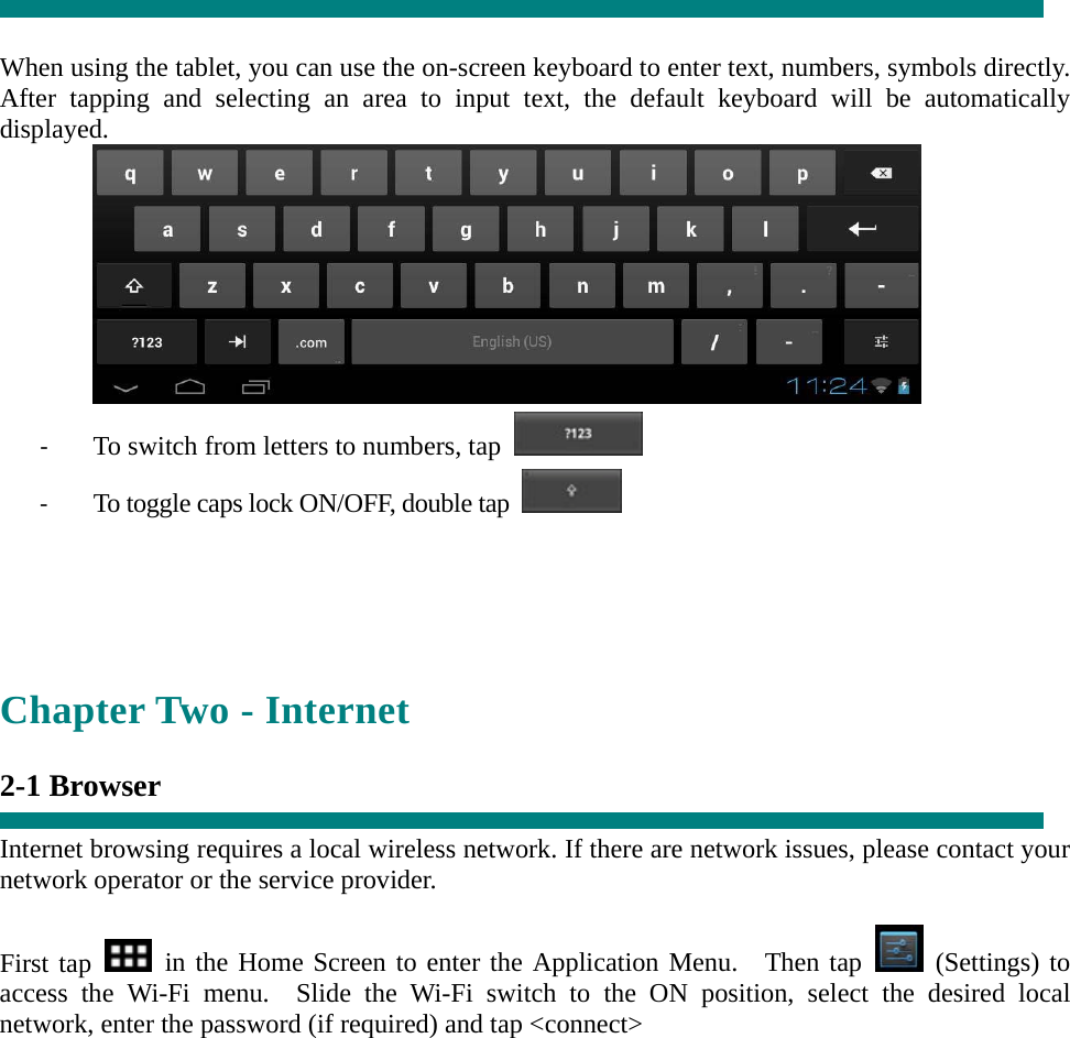   When using the tablet, you can use the on-screen keyboard to enter text, numbers, symbols directly. After tapping and selecting an area to input text, the default keyboard will be automatically displayed.  ‐ To switch from letters to numbers, tap   ‐ To toggle caps lock ON/OFF, double tap      Chapter Two - Internet  2-1 Browser  Internet browsing requires a local wireless network. If there are network issues, please contact your network operator or the service provider.  First tap   in the Home Screen to enter the Application Menu.  Then tap   (Settings) to access the Wi-Fi menu.  Slide the Wi-Fi switch to the ON position, select the desired local network, enter the password (if required) and tap &lt;connect&gt;  