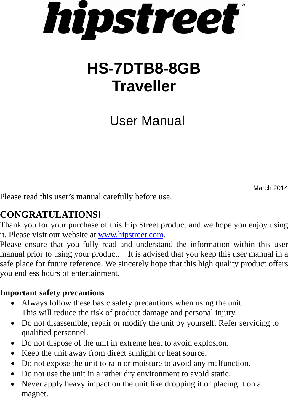    HS-7DTB8-8GB  Traveller   User Manual     March 2014 Please read this user’s manual carefully before use.  CONGRATULATIONS! Thank you for your purchase of this Hip Street product and we hope you enjoy using it. Please visit our website at www.hipstreet.com.   Please ensure that you fully read and understand the information within this user manual prior to using your product.    It is advised that you keep this user manual in a safe place for future reference. We sincerely hope that this high quality product offers you endless hours of entertainment.  Important safety precautions • Always follow these basic safety precautions when using the unit.   This will reduce the risk of product damage and personal injury. • Do not disassemble, repair or modify the unit by yourself. Refer servicing to qualified personnel. • Do not dispose of the unit in extreme heat to avoid explosion. • Keep the unit away from direct sunlight or heat source.   • Do not expose the unit to rain or moisture to avoid any malfunction. • Do not use the unit in a rather dry environment to avoid static. • Never apply heavy impact on the unit like dropping it or placing it on a magnet. 