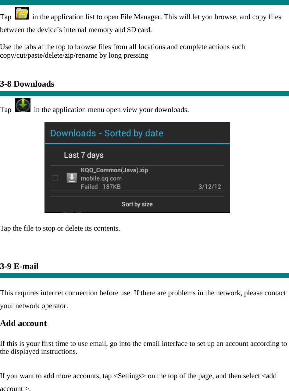  Tap    in the application list to open File Manager. This will let you browse, and copy files between the device’s internal memory and SD card. Use the tabs at the top to browse files from all locations and complete actions such copy/cut/paste/delete/zip/rename by long pressing   3-8 Downloads  Tap   in the application menu open view your downloads.           Tap the file to stop or delete its contents.    3-9 E-mail   This requires internet connection before use. If there are problems in the network, please contact your network operator. Add account   If this is your first time to use email, go into the email interface to set up an account according to the displayed instructions.   If you want to add more accounts, tap &lt;Settings&gt; on the top of the page, and then select &lt;add account &gt;. 