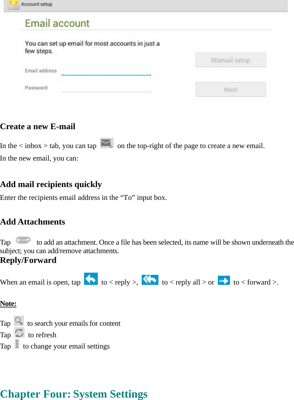    Create a new E-mail  In the &lt; inbox &gt; tab, you can tap    on the top-right of the page to create a new email.   In the new email, you can:    Add mail recipients quickly Enter the recipients email address in the “To” input box.  Add Attachments  Tap    to add an attachment. Once a file has been selected, its name will be shown underneath the subject; you can add/remove attachments. Reply/Forward  When an email is open, tap    to &lt; reply &gt;,    to &lt; reply all &gt; or    to &lt; forward &gt;.    Note:  Tap    to search your emails for content Tap   to refresh  Tap    to change your email settings     Chapter Four: System Settings 