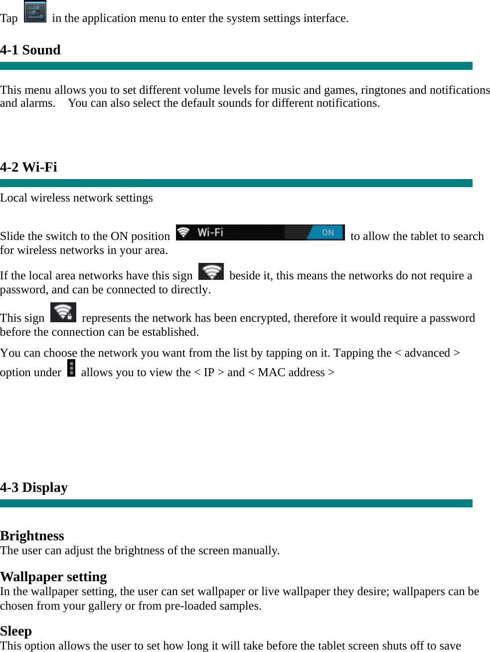  Tap    in the application menu to enter the system settings interface.  4-1 Sound   This menu allows you to set different volume levels for music and games, ringtones and notifications and alarms.    You can also select the default sounds for different notifications.      4-2 Wi-Fi  Local wireless network settings    Slide the switch to the ON position    to allow the tablet to search for wireless networks in your area. If the local area networks have this sign    beside it, this means the networks do not require a password, and can be connected to directly.   This sign    represents the network has been encrypted, therefore it would require a password before the connection can be established. You can choose the network you want from the list by tapping on it. Tapping the &lt; advanced &gt; option under    allows you to view the &lt; IP &gt; and &lt; MAC address &gt;        4-3 Display   Brightness The user can adjust the brightness of the screen manually.  Wallpaper setting In the wallpaper setting, the user can set wallpaper or live wallpaper they desire; wallpapers can be chosen from your gallery or from pre-loaded samples.  Sleep This option allows the user to set how long it will take before the tablet screen shuts off to save 