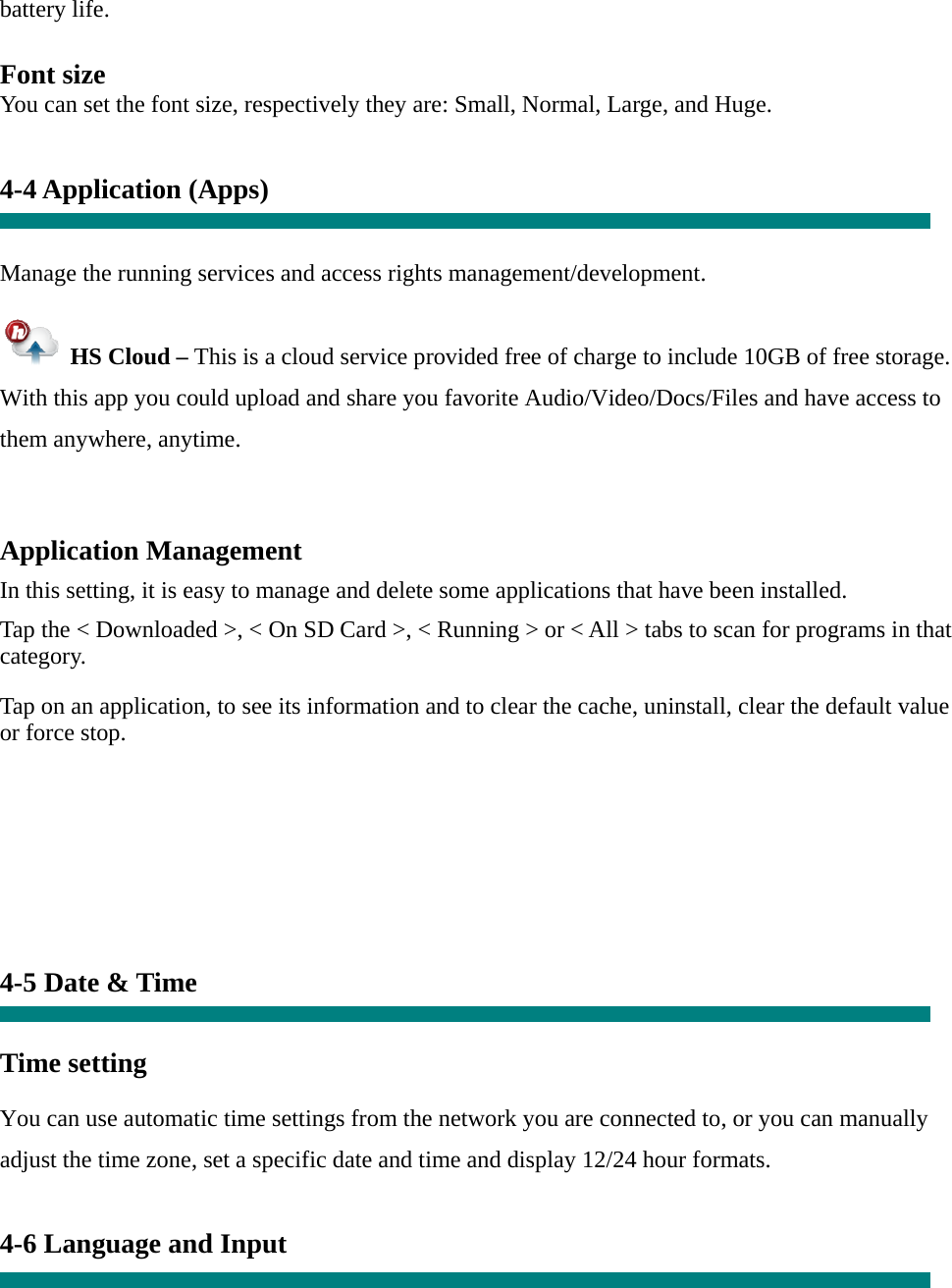 battery life.  Font size You can set the font size, respectively they are: Small, Normal, Large, and Huge.   4-4 Application (Apps)   Manage the running services and access rights management/development.   HS Cloud – This is a cloud service provided free of charge to include 10GB of free storage.   With this app you could upload and share you favorite Audio/Video/Docs/Files and have access to them anywhere, anytime.  Application Management  In this setting, it is easy to manage and delete some applications that have been installed.  Tap the &lt; Downloaded &gt;, &lt; On SD Card &gt;, &lt; Running &gt; or &lt; All &gt; tabs to scan for programs in that category.  Tap on an application, to see its information and to clear the cache, uninstall, clear the default value or force stop.         4-5 Date &amp; Time   Time setting     You can use automatic time settings from the network you are connected to, or you can manually adjust the time zone, set a specific date and time and display 12/24 hour formats.    4-6 Language and Input  