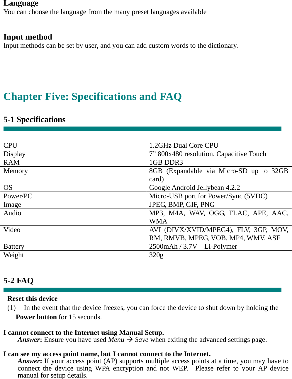  Language You can choose the language from the many preset languages available   Input method Input methods can be set by user, and you can add custom words to the dictionary.   Chapter Five: Specifications and FAQ  5-1 Specifications   CPU  1.2GHz Dual Core CPU Display  7” 800x480 resolution, Capacitive Touch RAM 1GB DDR3 Memory  8GB (Expandable via Micro-SD up to 32GB card) OS Google Android Jellybean 4.2.2 Power/PC  Micro-USB port for Power/Sync (5VDC) Image  JPEG, BMP, GIF, PNG Audio  MP3, M4A, WAV, OGG, FLAC, APE, AAC, WMA Video  AVI (DIVX/XVID/MPEG4), FLV, 3GP, MOV, RM, RMVB, MPEG, VOB, MP4, WMV, ASF Battery 2500mAh / 3.7V  Li-Polymer Weight 320g   5-2 FAQ  Reset this device (1)    In the event that the device freezes, you can force the device to shut down by holding the Power button for 15 seconds.  I cannot connect to the Internet using Manual Setup. Answer: Ensure you have used Menu Æ Save when exiting the advanced settings page.  I can see my access point name, but I cannot connect to the Internet. Answer: If your access point (AP) supports multiple access points at a time, you may have to connect the device using WPA encryption and not WEP.  Please refer to your AP device manual for setup details. 