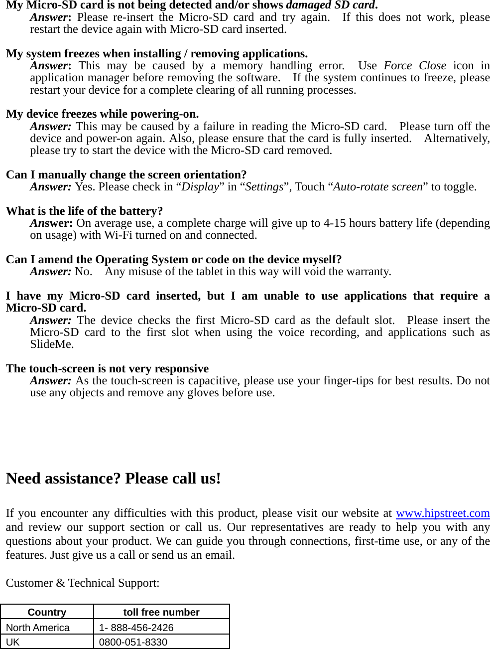  My Micro-SD card is not being detected and/or shows damaged SD card. Answer: Please re-insert the Micro-SD card and try again.  If this does not work, please restart the device again with Micro-SD card inserted.  My system freezes when installing / removing applications. Answer: This may be caused by a memory handling error.  Use Force Close icon in application manager before removing the software.    If the system continues to freeze, please restart your device for a complete clearing of all running processes.  My device freezes while powering-on. Answer: This may be caused by a failure in reading the Micro-SD card.    Please turn off the device and power-on again. Also, please ensure that the card is fully inserted.    Alternatively, please try to start the device with the Micro-SD card removed.  Can I manually change the screen orientation? Answer: Yes. Please check in “Display” in “Settings”, Touch “Auto-rotate screen” to toggle.  What is the life of the battery? Answer: On average use, a complete charge will give up to 4-15 hours battery life (depending on usage) with Wi-Fi turned on and connected.  Can I amend the Operating System or code on the device myself? Answer: No.    Any misuse of the tablet in this way will void the warranty.  I have my Micro-SD card inserted, but I am unable to use applications that require a Micro-SD card. Answer: The device checks the first Micro-SD card as the default slot.  Please insert the Micro-SD card to the first slot when using the voice recording, and applications such as SlideMe.  The touch-screen is not very responsive Answer: As the touch-screen is capacitive, please use your finger-tips for best results. Do not use any objects and remove any gloves before use.      Need assistance? Please call us!  If you encounter any difficulties with this product, please visit our website at www.hipstreet.com and review our support section or call us. Our representatives are ready to help you with any questions about your product. We can guide you through connections, first-time use, or any of the features. Just give us a call or send us an email.  Customer &amp; Technical Support:  Country   toll free number  North America    1- 888-456-2426 UK 0800-051-8330 