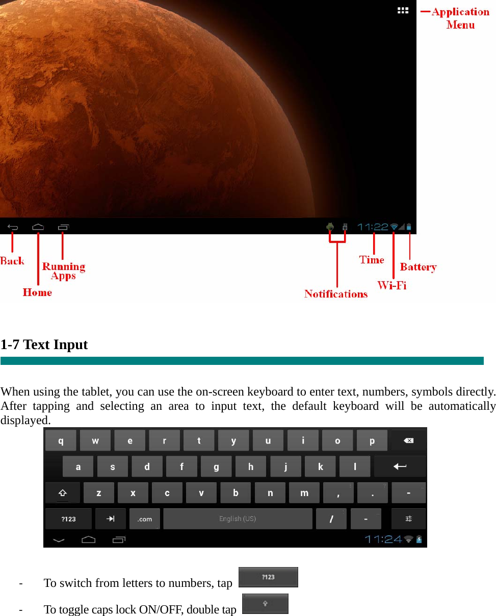    1-7 Text Input   When using the tablet, you can use the on-screen keyboard to enter text, numbers, symbols directly. After tapping and selecting an area to input text, the default keyboard will be automatically displayed.   ‐ To switch from letters to numbers, tap   ‐ To toggle caps lock ON/OFF, double tap     