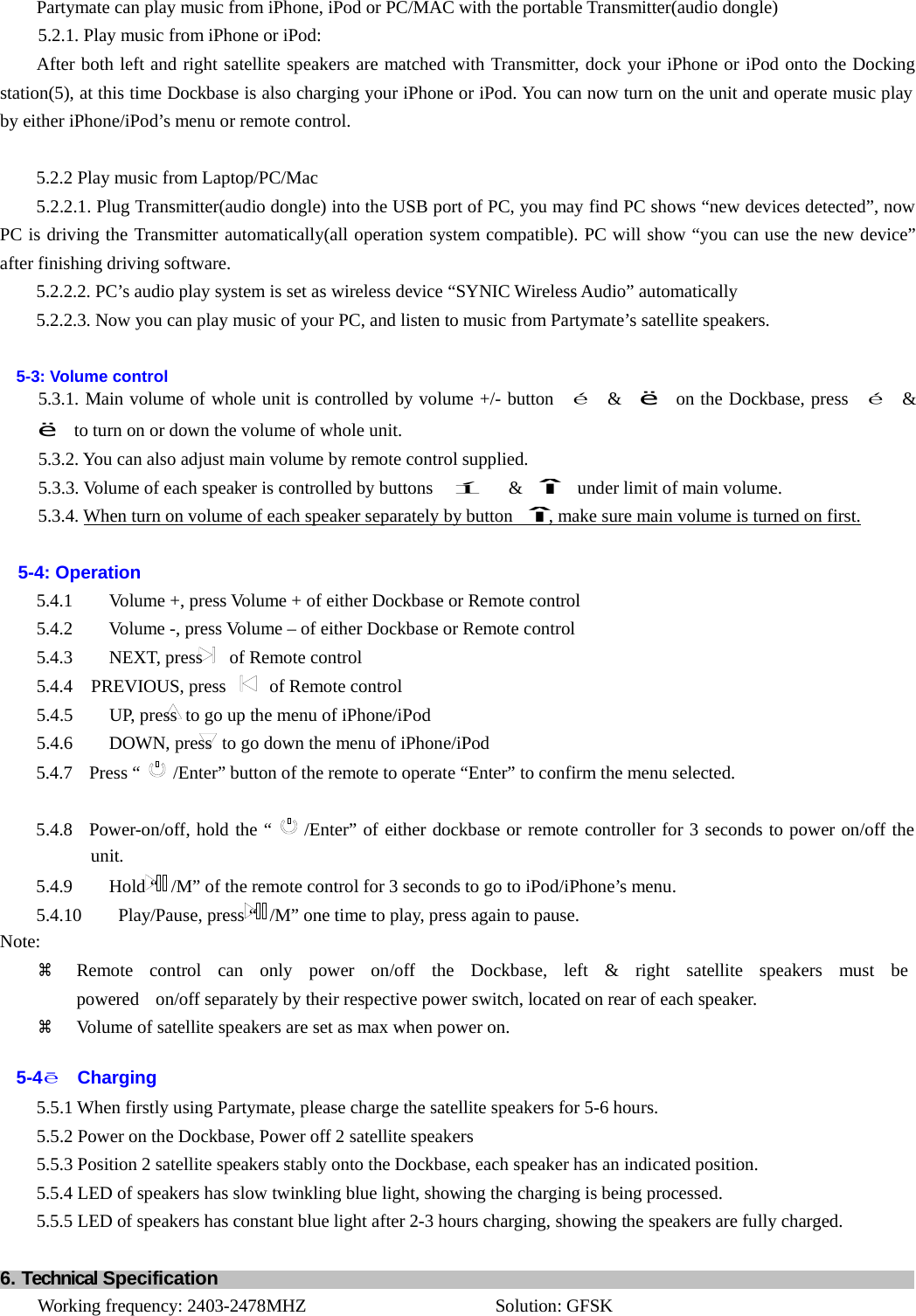 Partymate can play music from iPhone, iPod or PC/MAC with the portable Transmitter(audio dongle) 5.2.1. Play music from iPhone or iPod: After both left and right satellite speakers are matched with Transmitter, dock your iPhone or iPod onto the Docking station(5), at this time Dockbase is also charging your iPhone or iPod. You can now turn on the unit and operate music play by either iPhone/iPod’s menu or remote control.   5.2.2 Play music from Laptop/PC/Mac 5.2.2.1. Plug Transmitter(audio dongle) into the USB port of PC, you may find PC shows “new devices detected”, now PC is driving the Transmitter automatically(all operation system compatible). PC will show “you can use the new device” after finishing driving software. 5.2.2.2. PC’s audio play system is set as wireless device “SYNIC Wireless Audio” automatically 5.2.2.3. Now you can play music of your PC, and listen to music from Partymate’s satellite speakers.   5-3: Volume control 5.3.1. Main volume of whole unit is controlled by volume +/- button  é  &amp;  ë  on the Dockbase, press  é  &amp;  ë    to turn on or down the volume of whole unit. 5.3.2. You can also adjust main volume by remote control supplied. 5.3.3. Volume of each speaker is controlled by buttons   í  &amp;  î    under limit of main volume. 5.3.4. When turn on volume of each speaker separately by button   î, make sure main volume is turned on first.   5-4: Operation 5.4.1        Volume +, press Volume + of either Dockbase or Remote control 5.4.2        Volume -, press Volume – of either Dockbase or Remote control 5.4.3    NEXT, press  of Remote control 5.4.4  PREVIOUS, press  of Remote control 5.4.5        UP, press  to go up the menu of iPhone/iPod 5.4.6    DOWN, press to go down the menu of iPhone/iPod 5.4.7  Press “  /Enter” button of the remote to operate “Enter” to confirm the menu selected.   5.4.8  Power-on/off, hold the “  /Enter” of either dockbase or remote controller for 3 seconds to power on/off the unit. 5.4.9        Hold “  /M” of the remote control for 3 seconds to go to iPod/iPhone’s menu. 5.4.10        Play/Pause, press “  /M” one time to play, press again to pause. Note: a  Remote  control  can  only  power  on/off  the  Dockbase,  left  &amp;  right  satellite  speakers  must  be  powered   on/off separately by their respective power switch, located on rear of each speaker. a  Volume of satellite speakers are set as max when power on.   5-4ēCharging 5.5.1 When firstly using Partymate, please charge the satellite speakers for 5-6 hours. 5.5.2 Power on the Dockbase, Power off 2 satellite speakers 5.5.3 Position 2 satellite speakers stably onto the Dockbase, each speaker has an indicated position. 5.5.4 LED of speakers has slow twinkling blue light, showing the charging is being processed. 5.5.5 LED of speakers has constant blue light after 2-3 hours charging, showing the speakers are fully charged.   6. Technical Specification      Working frequency: 2403-2478MHZ  Solution: GFSK 