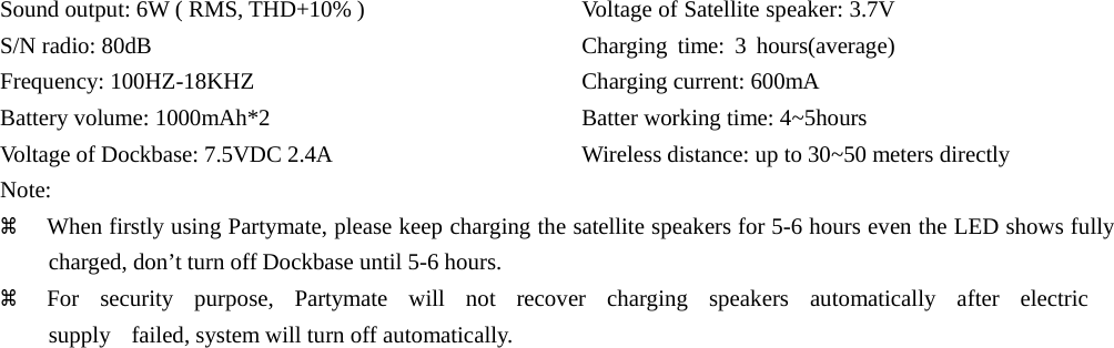 Sound output: 6W ( RMS, THD+10% ) S/N radio: 80dB Frequency: 100HZ-18KHZ Battery volume: 1000mAh*2 Voltage of Dockbase: 7.5VDC 2.4A Note: Voltage of Satellite speaker: 3.7V Charging time: 3 hours(average) Charging current: 600mA Batter working time: 4~5hours Wireless distance: up to 30~50 meters directly a  When firstly using Partymate, please keep charging the satellite speakers for 5-6 hours even the LED shows fully charged, don’t turn off Dockbase until 5-6 hours. a  For  security  purpose,  Partymate  will  not  recover  charging  speakers  automatically  after  electric  supply    failed, system will turn off automatically.                                        