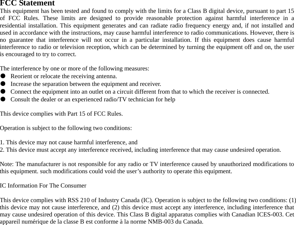 FCC Statement This equipment has been tested and found to comply with the limits for a Class B digital device, pursuant to part 15 of FCC Rules. These limits are designed to provide reasonable protection against harmful interference in a residential installation. This equipment generates and can radiate radio frequency energy and, if not installed and used in accordance with the instructions, may cause harmful interference to radio communications. However, there is no guarantee that interference will not occur in a particular installation. If this equipment does cause harmful interference to radio or television reception, which can be determined by turning the equipment off and on, the user is encouraged to try to correct.  The interference by one or more of the following measures: ●  Reorient or relocate the receiving antenna. ●  Increase the separation between the equipment and receiver. ●  Connect the equipment into an outlet on a circuit different from that to which the receiver is connected. ●  Consult the dealer or an experienced radio/TV technician for help  This device complies with Part 15 of FCC Rules.  Operation is subject to the following two conditions:  1. This device may not cause harmful interference, and   2. This device must accept any interference received, including interference that may cause undesired operation.  Note: The manufacturer is not responsible for any radio or TV interference caused by unauthorized modifications to this equipment. such modifications could void the user’s authority to operate this equipment.  IC Information For The Consumer  This device complies with RSS 210 of Industry Canada (IC). Operation is subject to the following two conditions: (1) this device may not cause interference, and (2) this device must accept any interference, including interference that may cause undesired operation of this device. This Class B digital apparatus complies with Canadian ICES-003. Cet appareil numérique de la classe B est conforme à la norme NMB-003 du Canada.  