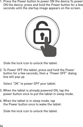 041. Press the Power button to power ON the device. To power ON the device, press and hold the Power button for a few seconds until the startup image appears on the screen.  Slide the lock icon to unlock the tablet.2. To Power OFF the tablet, press and hold the Power button for a few seconds, then a “Power OFF” dialog box will pop up.  Select “OK” to power OFF your tablet.3. When the tablet is already powered ON, tap the power button once to put the tablet in sleep mode.4. When the tablet is in sleep mode, tap the Power button once to wake the tablet.  Slide the lock icon to unlock the tablet.