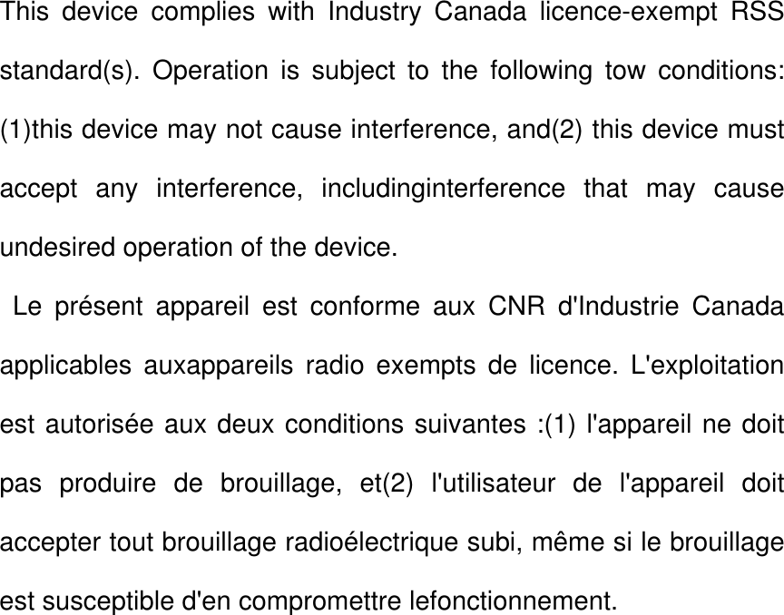 This device complies with Industry Canada licence-exempt RSS standard(s). Operation is subject to the following tow conditions: (1)this device may not cause interference, and(2) this device must accept any interference, includinginterference that may cause undesired operation of the device.          Le présent appareil est conforme aux CNR d&apos;Industrie Canada applicables auxappareils radio exempts de licence. L&apos;exploitation est autorisée aux deux conditions suivantes :(1) l&apos;appareil ne doit pas produire de brouillage, et(2) l&apos;utilisateur de l&apos;appareil doit accepter tout brouillage radioélectrique subi, même si le brouillage est susceptible d&apos;en compromettre lefonctionnement. 