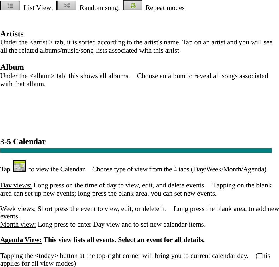  List View,  Random song,  Repeat modes    Artists Under the &lt;artist &gt; tab, it is sorted according to the artist&apos;s name. Tap on an artist and you will see all the related albums/music/song-lists associated with this artist.  Album Under the &lt;album&gt; tab, this shows all albums.    Choose an album to reveal all songs associated with that album.     3-5 Calendar   Tap    to view the Calendar.    Choose type of view from the 4 tabs (Day/Week/Month/Agenda)  Day views: Long press on the time of day to view, edit, and delete events.    Tapping on the blank area can set up new events; long press the blank area, you can set new events.  Week views: Short press the event to view, edit, or delete it.    Long press the blank area, to add new events. Month view: Long press to enter Day view and to set new calendar items.  Agenda View: This view lists all events. Select an event for all details.  Tapping the &lt;today&gt; button at the top-right corner will bring you to current calendar day.    (This applies for all view modes)    
