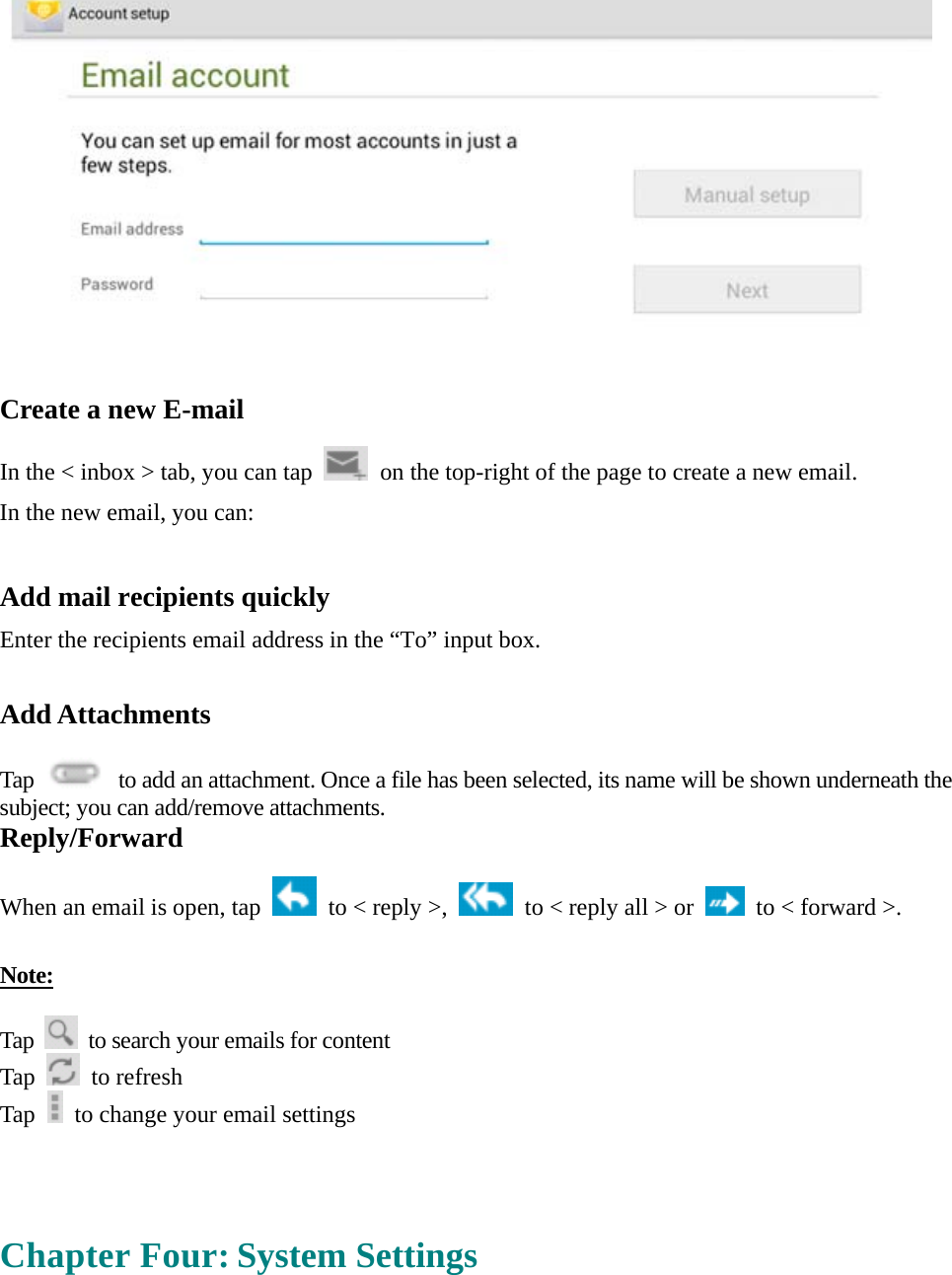    Create a new E-mail  In the &lt; inbox &gt; tab, you can tap    on the top-right of the page to create a new email.   In the new email, you can:    Add mail recipients quickly Enter the recipients email address in the “To” input box.  Add Attachments  Tap    to add an attachment. Once a file has been selected, its name will be shown underneath the subject; you can add/remove attachments. Reply/Forward  When an email is open, tap    to &lt; reply &gt;,    to &lt; reply all &gt; or    to &lt; forward &gt;.    Note:  Tap    to search your emails for content Tap   to refresh  Tap    to change your email settings     Chapter Four: System Settings  