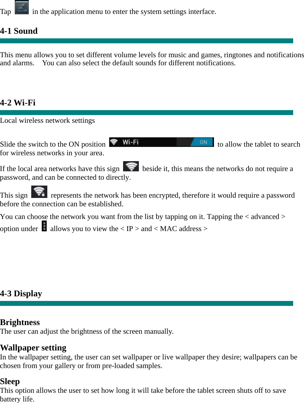 Tap    in the application menu to enter the system settings interface.  4-1 Sound   This menu allows you to set different volume levels for music and games, ringtones and notifications and alarms.    You can also select the default sounds for different notifications.      4-2 Wi-Fi  Local wireless network settings    Slide the switch to the ON position    to allow the tablet to search for wireless networks in your area. If the local area networks have this sign    beside it, this means the networks do not require a password, and can be connected to directly.   This sign    represents the network has been encrypted, therefore it would require a password before the connection can be established. You can choose the network you want from the list by tapping on it. Tapping the &lt; advanced &gt; option under    allows you to view the &lt; IP &gt; and &lt; MAC address &gt;        4-3 Display   Brightness The user can adjust the brightness of the screen manually.  Wallpaper setting In the wallpaper setting, the user can set wallpaper or live wallpaper they desire; wallpapers can be chosen from your gallery or from pre-loaded samples.  Sleep This option allows the user to set how long it will take before the tablet screen shuts off to save battery life.  